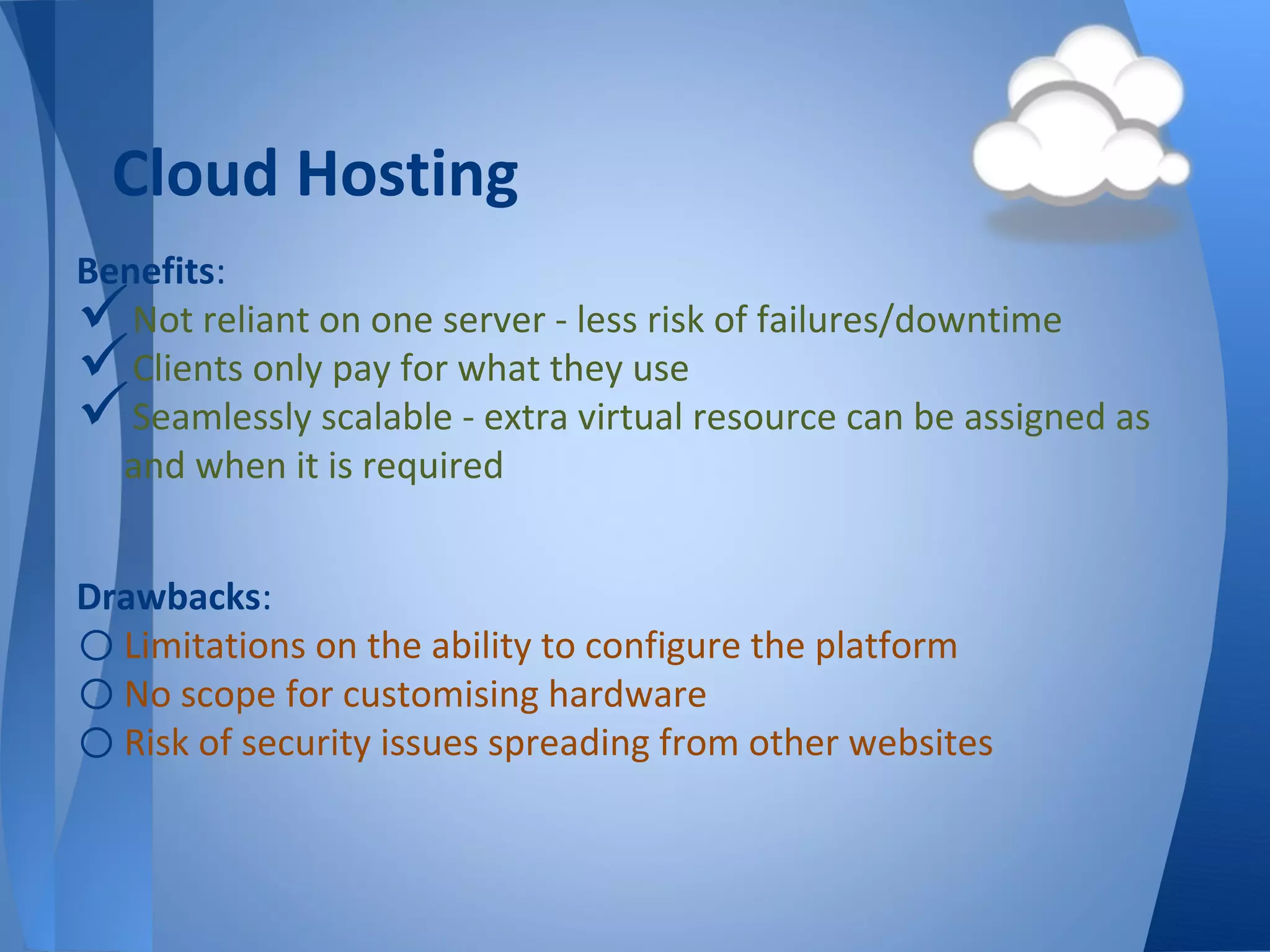 Cloud Hosting
Benefits:
  Not reliant on one server - less risk of failures/downtime
  Clients only pay for what they use
  Seamlessly scalable - extra virtual resource can be assigned as
  and when it is required


Drawbacks:
o Limitations on the ability to configure the platform
o No scope for customising hardware
o Risk of security issues spreading from other websites
 