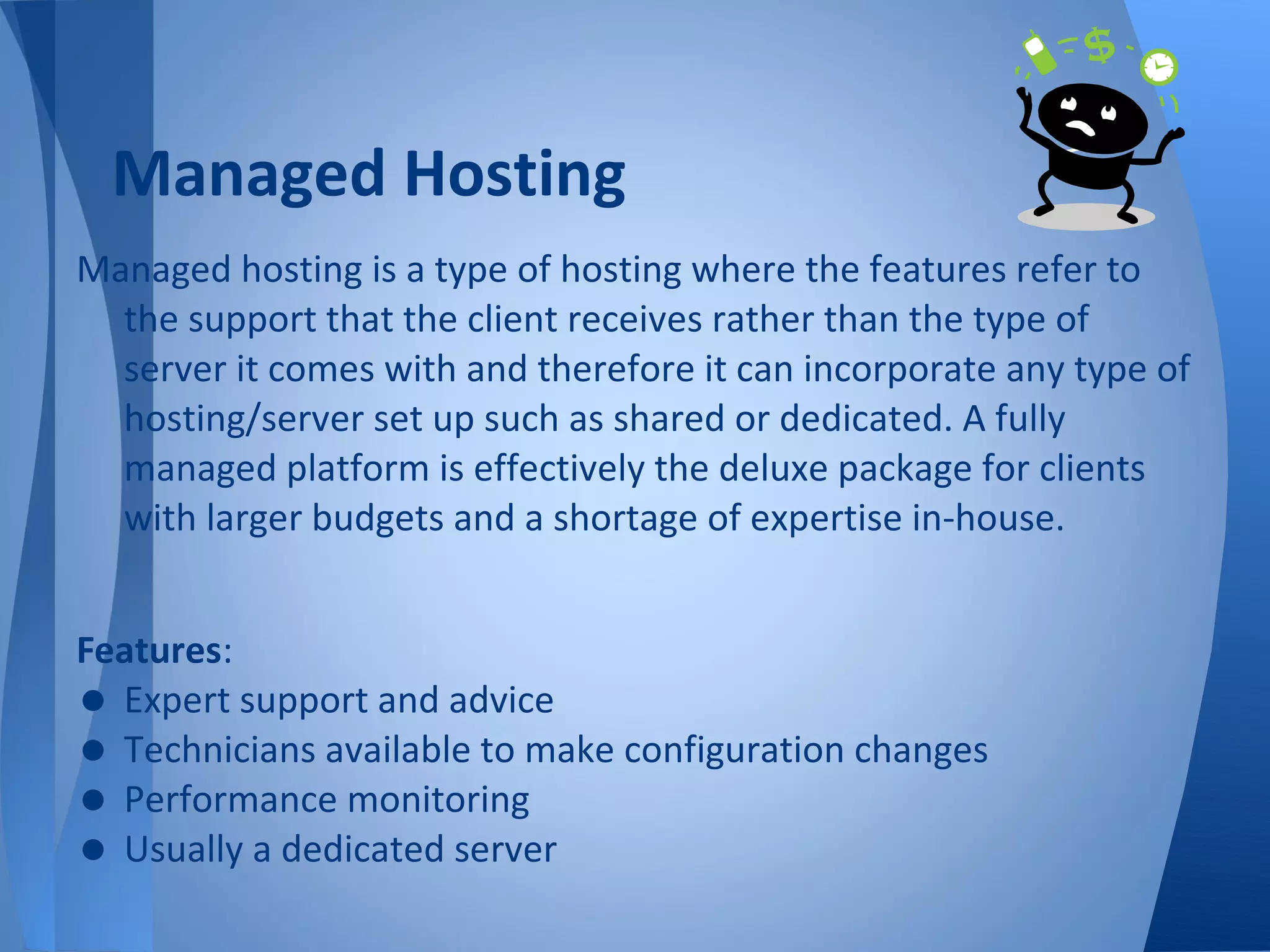 Managed Hosting
Managed hosting is a type of hosting where the features refer to
  the support that the client receives rather than the type of
  server it comes with and therefore it can incorporate any type of
  hosting/server set up such as shared or dedicated. A fully
  managed platform is effectively the deluxe package for clients
  with larger budgets and a shortage of expertise in-house.


Features:
• Expert support and advice
• Technicians available to make configuration changes
• Performance monitoring
• Usually a dedicated server
 