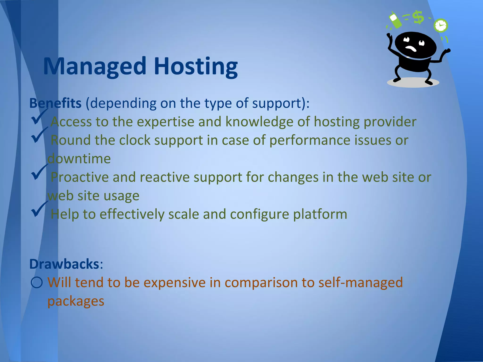 Managed Hosting
Benefits (depending on the type of support):
  Access to the expertise and knowledge of hosting provider
  Round the clock support in case of performance issues or
  downtime
  Proactive and reactive support for changes in the web site or
  web site usage
  Help to effectively scale and configure platform


Drawbacks:
o Will tend to be expensive in comparison to self-managed
  packages
 