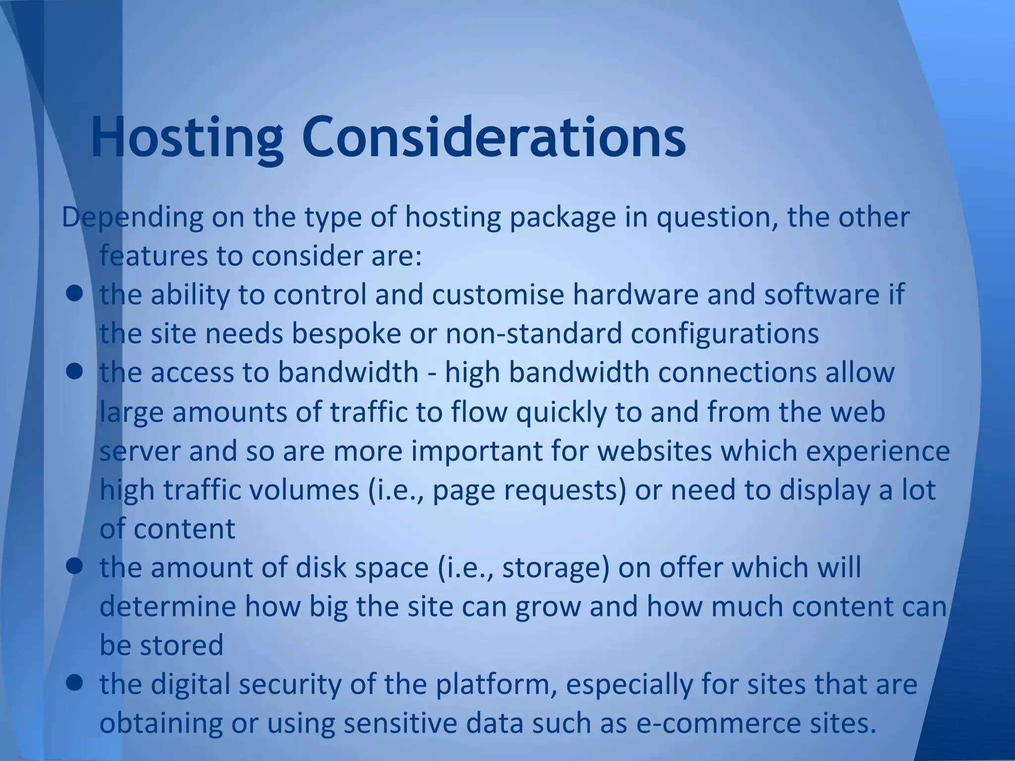 Hosting Considerations
Depending on the type of hosting package in question, the other
  features to consider are:
• the ability to control and customise hardware and software if
  the site needs bespoke or non-standard configurations
• the access to bandwidth - high bandwidth connections allow
  large amounts of traffic to flow quickly to and from the web
  server and so are more important for websites which experience
  high traffic volumes (i.e., page requests) or need to display a lot
  of content
• the amount of disk space (i.e., storage) on offer which will
  determine how big the site can grow and how much content can
  be stored
• the digital security of the platform, especially for sites that are
  obtaining or using sensitive data such as e-commerce sites.
 