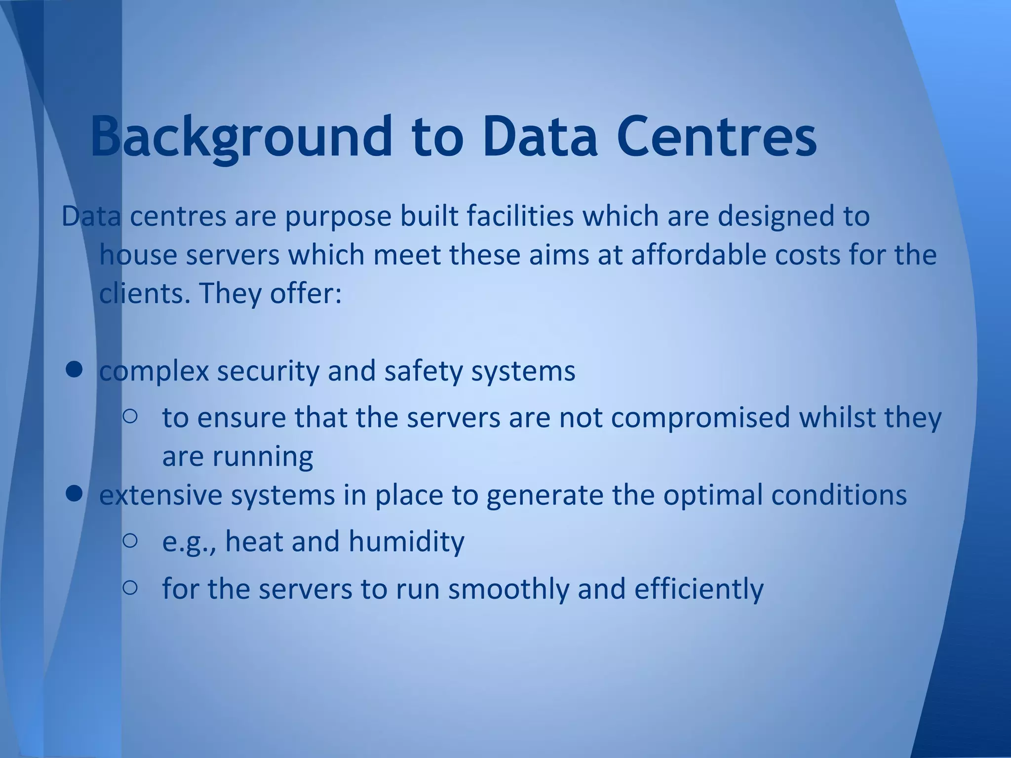 Background to Data Centres
Data centres are purpose built facilities which are designed to
  house servers which meet these aims at affordable costs for the
  clients. They offer:

• complex security and safety systems
     o to ensure that the servers are not compromised whilst they
        are running
•   extensive systems in place to generate the optimal conditions
     o e.g., heat and humidity
     o for the servers to run smoothly and efficiently
 