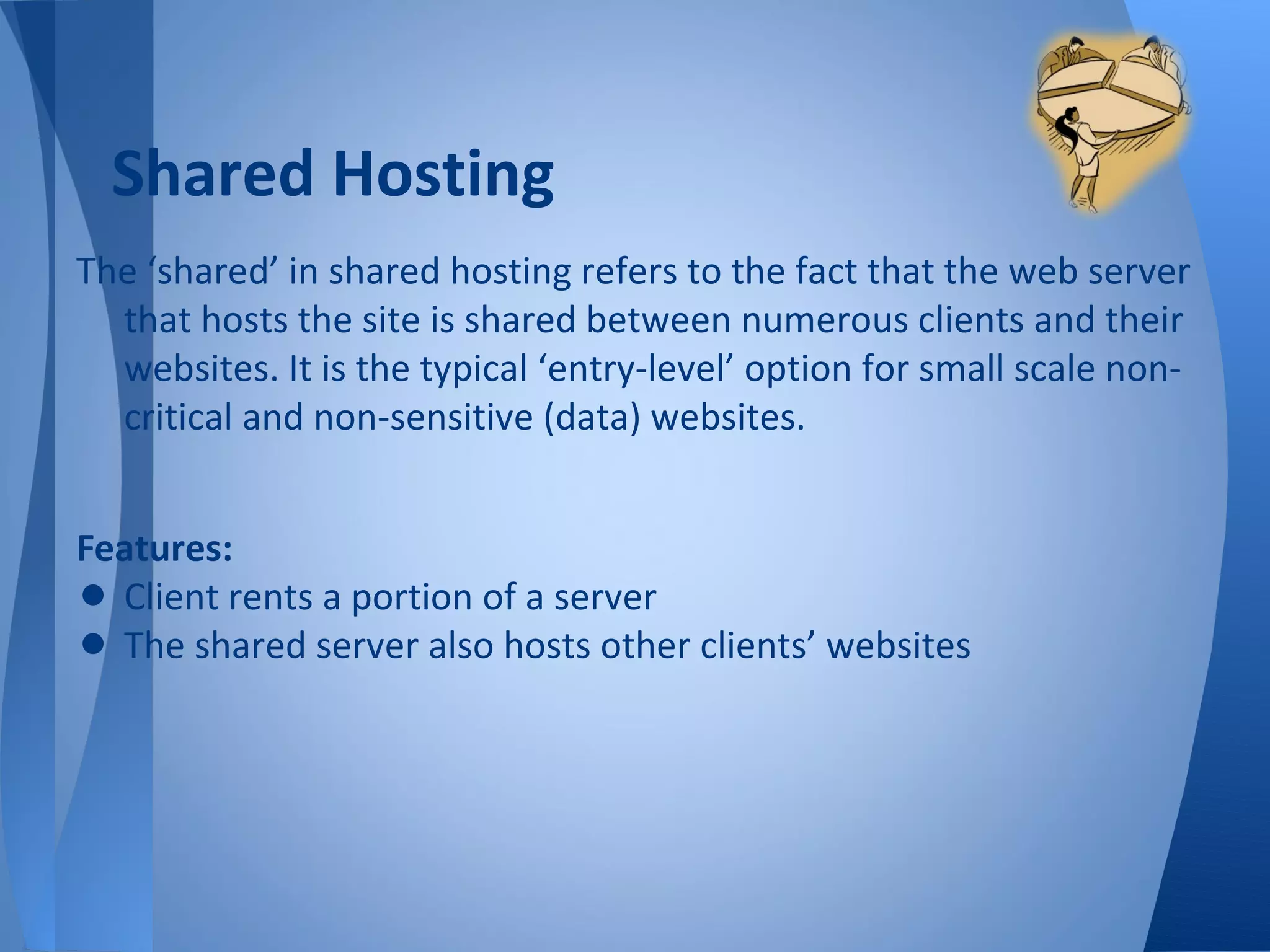Shared Hosting
The ‘shared’ in shared hosting refers to the fact that the web server
  that hosts the site is shared between numerous clients and their
  websites. It is the typical ‘entry-level’ option for small scale non-
  critical and non-sensitive (data) websites.


Features:
• Client rents a portion of a server
• The shared server also hosts other clients’ websites
 