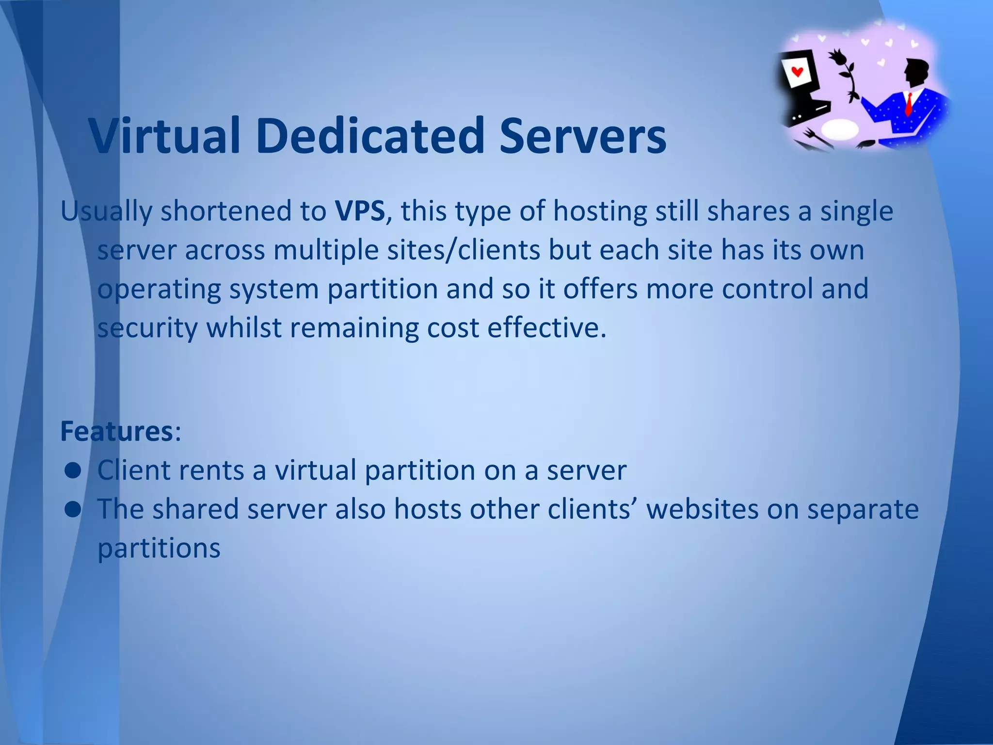 Virtual Dedicated Servers
Usually shortened to VPS, this type of hosting still shares a single
  server across multiple sites/clients but each site has its own
  operating system partition and so it offers more control and
  security whilst remaining cost effective.


Features:
• Client rents a virtual partition on a server
• The shared server also hosts other clients’ websites on separate
  partitions
 