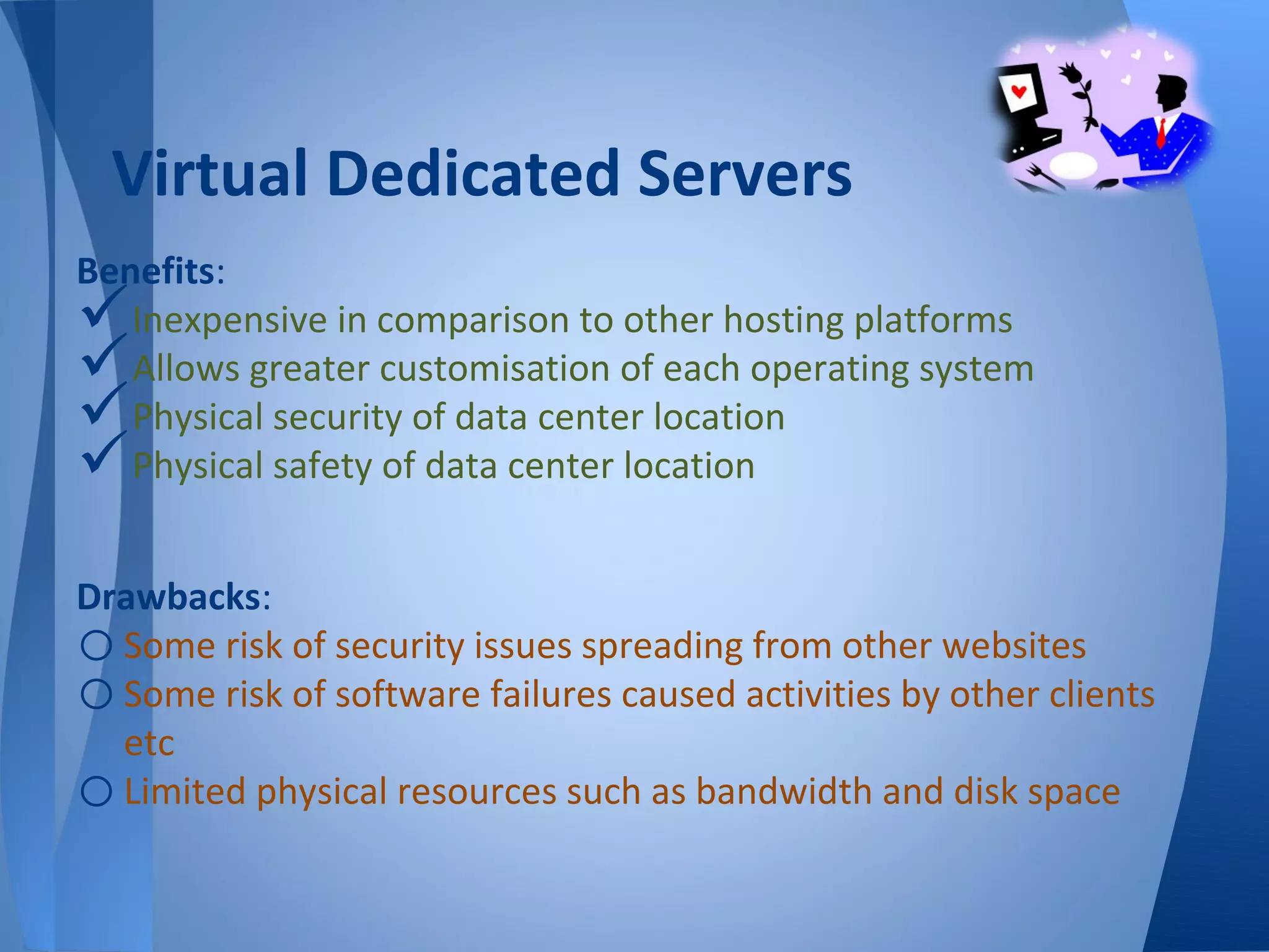 Virtual Dedicated Servers
Benefits:
  Inexpensive in comparison to other hosting platforms
  Allows greater customisation of each operating system
  Physical security of data center location
  Physical safety of data center location


Drawbacks:
o Some risk of security issues spreading from other websites
o Some risk of software failures caused activities by other clients
  etc
o Limited physical resources such as bandwidth and disk space
 