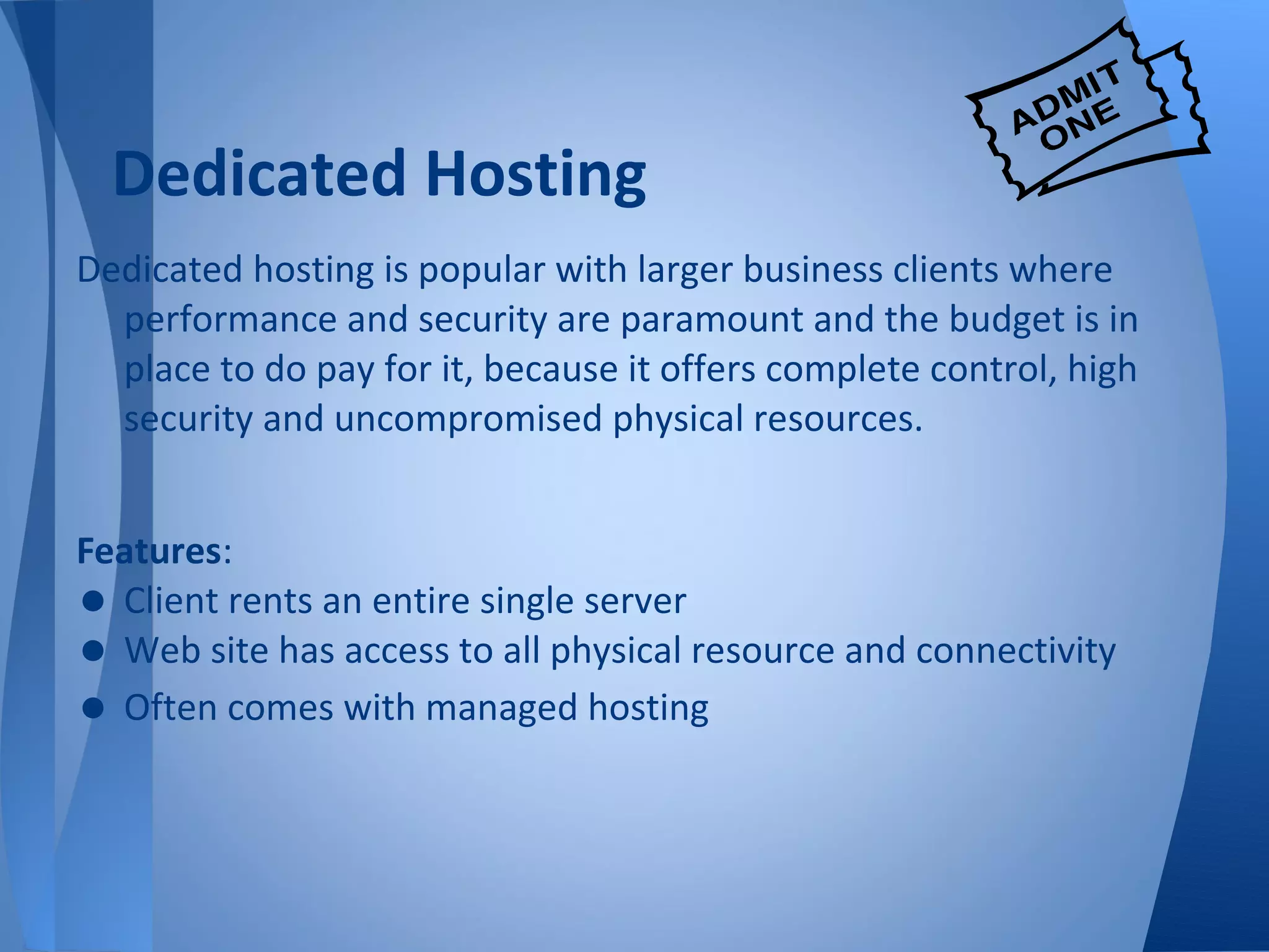 Dedicated Hosting
Dedicated hosting is popular with larger business clients where
  performance and security are paramount and the budget is in
  place to do pay for it, because it offers complete control, high
  security and uncompromised physical resources.


Features:
• Client rents an entire single server
• Web site has access to all physical resource and connectivity
• Often comes with managed hosting
 