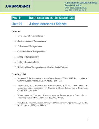 1
A Summary of Lecture Handouts
Asmatullah Kakar
Email: asmat.ulc@uob.edu.pk
Mob: 0092 (0) 313 384 238 4
JURISPRUDENCE
PART I: INTRODUCTION TO JURISPRUDENCE
Unit 01 Jurisprudence asa Science
Outline:
1. Etymology of Jurisprudence
2. Subject-matter of Jurisprudence
3. Definition of Jurisprudence
4. Classification of Jurisprudence
5. Scope of Jurisprudence
6. Utility of Jurisprudence
7. Relationship of Jurisprudence with other Social Science
Reading List
MAHAJAN, V.D, JURISPRUDENCE AND LEGAL THEORY, 5TH
ED., 1987, EASTERN BOOK
COMPANY, REPRINTED 2011, CHAPTER 1 (pp. 1-22)
FITZGERALD, P.J., SALMOND ON JURISPRUDENCE, 12TH
ED., 1966, SWEET &
MAXWELL LTD., REPRINTED BY NATIONAL BOOK FOUNDATION, PAKISTAN,
CHAPTER 1 (pp. 1-5)
VISHWANADHAM, LELLALA, JURISPRUDENCE IN RELATIONS WITH OTHER SOCIAL
SCIENCES, VSRD-TNTJ, VOLUME 3, (5), 2012, 197-202
TUR, R.H.S., WHAT IS JURISPRUDENCE, THE PHILOSOPHICAL QUARTERLY, VOL. 28,
NO. 111, (APR., 1978), PP. 149-161
 