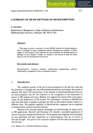 Annals of Operations Research 5(1985/6)613 -630 613
A SUMMARY OF OR/MS SOFTWARE ON MICROCOMPUTERS
R. SHARDA
Department of Management, Collegeof BusinessAdministration,
OklahomaState University,Stillwater, OK 74078, USA
Abstract
This paper provides a summary of some OR/MS software for microcomputers.
Lists of packages in many management science techniques are included. A biblio-
graphy of other papers is also included. We also summarize the general features of
packages in each category. Finally, we mention a few sources to help the reader
keep up with the developments in this area.
Keywords and phrases
Microcomputers, computer programs, mathematical
optimization, management science, operations research.
programming, software,
1. Introduction
The explosive growth of the use of microcomputers in the last five years has
the potential of changing the way OR professionals perform and present the results of
analysis. The April 1981 special issue of the Journal of OperationalResearchSociety
on microcomputers was the first indicator of the recognition of the importance of
micros to OR analysts and users. Belshaw [ 1] suggests that micros offer a new oppor-
tunity for the distribution of OR models. The spreadsheet interfaces to OR/MS soft-
ware and their links to graphics packages can help an OR analyst present results in a
different form. The graphics capability of Macintosh-like computers can be exploited
to develop better network-oriented software.
Ranyard [16] discusses general advantages and disadvantages of using a micro
in OR applications. Bischoff and Dowsland [2] describe a successful application of
micros for product design and distribution. The programs had originally been developed
for the mainframe and later transferred to a microcomputer. The use of a micro in
this case brought 'the speed of the computer together with the skill and experience of
the end user'.
9J.C. Baltzer A.G., Scientific Publishing Company
 
