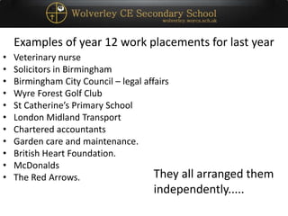 Examples of year 12 work placements for last year
• Veterinary nurse
• Solicitors in Birmingham
• Birmingham City Council – legal affairs
• Wyre Forest Golf Club
• St Catherine’s Primary School
• London Midland Transport
• Chartered accountants
• Garden care and maintenance.
• British Heart Foundation.
• McDonalds
• The Red Arrows. They all arranged them
independently.....
 