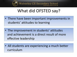 What did OFSTED say?
• There have been important improvements in
students’ attitudes to learning
• The improvement in students’ attitudes
and achievement is a direct result of more
effective leadership
• All students are experiencing a much better
curriculum
 