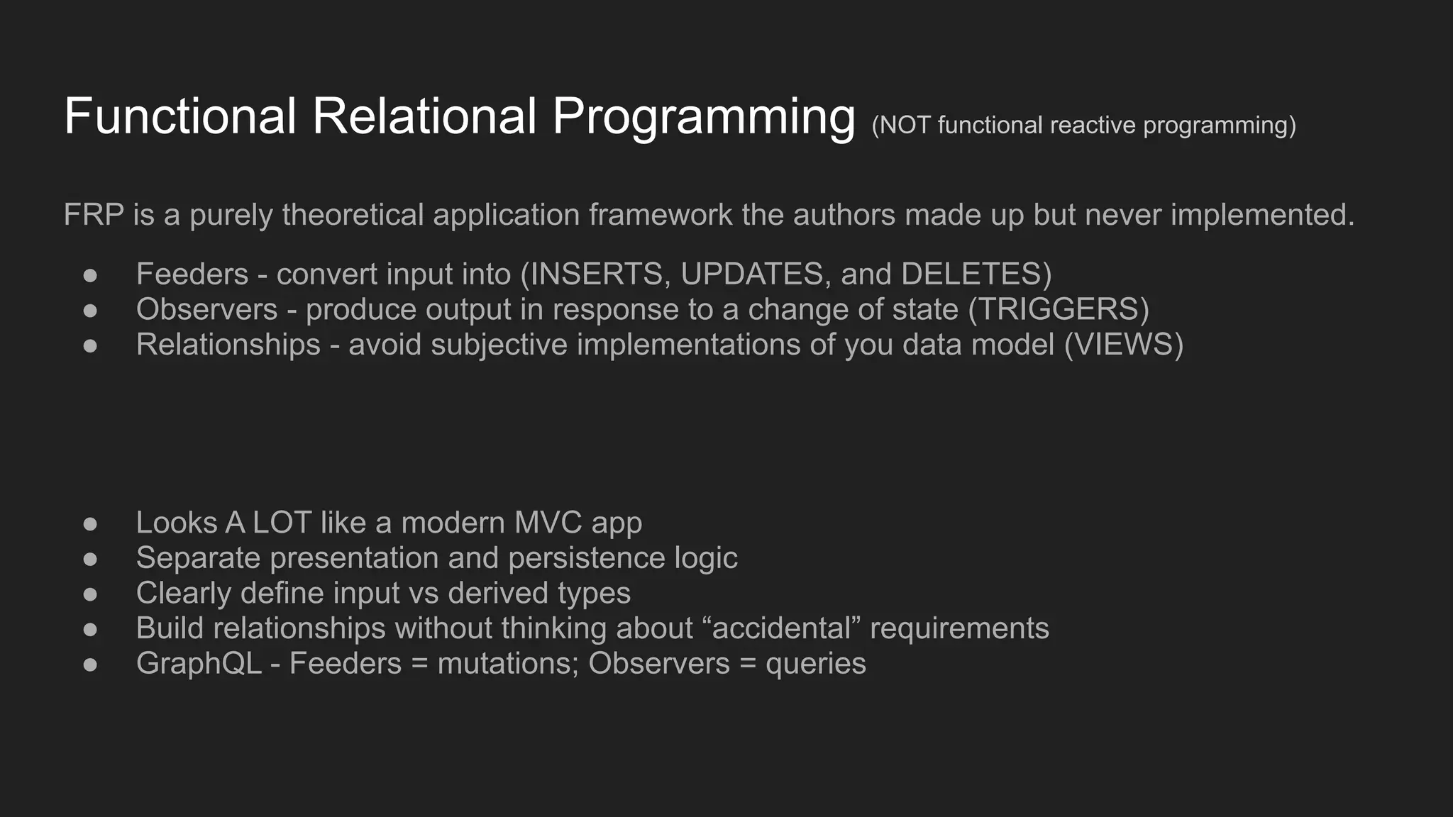 Functional Relational Programming (NOT functional reactive programming)
FRP is a purely theoretical application framework the authors made up but never implemented.
● Feeders - convert input into (INSERTS, UPDATES, and DELETES)
● Observers - produce output in response to a change of state (TRIGGERS)
● Relationships - avoid subjective implementations of you data model (VIEWS)
● Looks A LOT like a modern MVC app
● Separate presentation and persistence logic
● Clearly define input vs derived types
● Build relationships without thinking about “accidental” requirements
● GraphQL - Feeders = mutations; Observers = queries
 