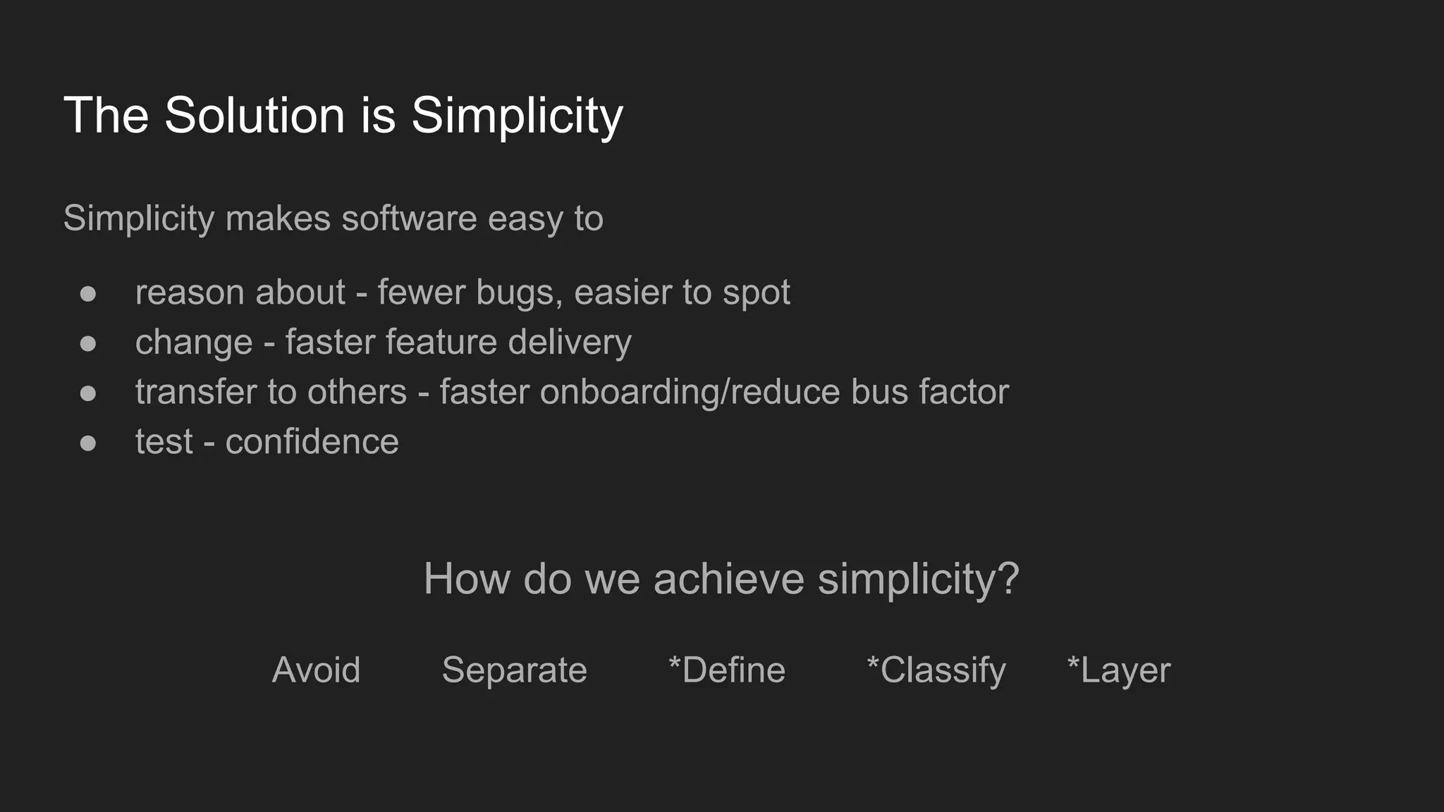 The Solution is Simplicity
Simplicity makes software easy to
● reason about - fewer bugs, easier to spot
● change - faster feature delivery
● transfer to others - faster onboarding/reduce bus factor
● test - confidence
How do we achieve simplicity?
Avoid Separate *Define *Classify *Layer
 