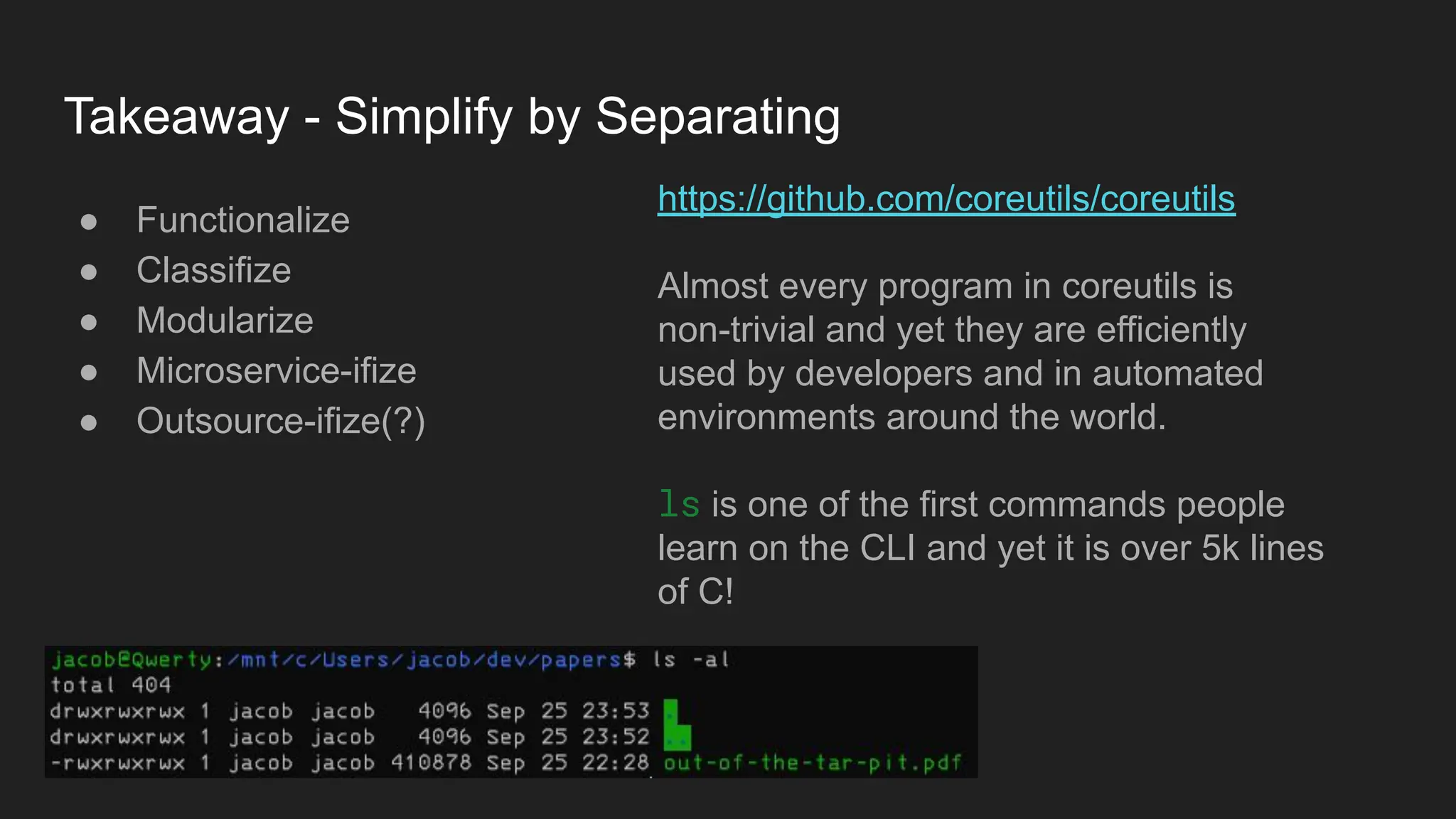 Takeaway - Simplify by Separating
● Functionalize
● Classifize
● Modularize
● Microservice-ifize
● Outsource-ifize(?)
https://github.com/coreutils/coreutils
Almost every program in coreutils is
non-trivial and yet they are efficiently
used by developers and in automated
environments around the world.
ls is one of the first commands people
learn on the CLI and yet it is over 5k lines
of C!
 