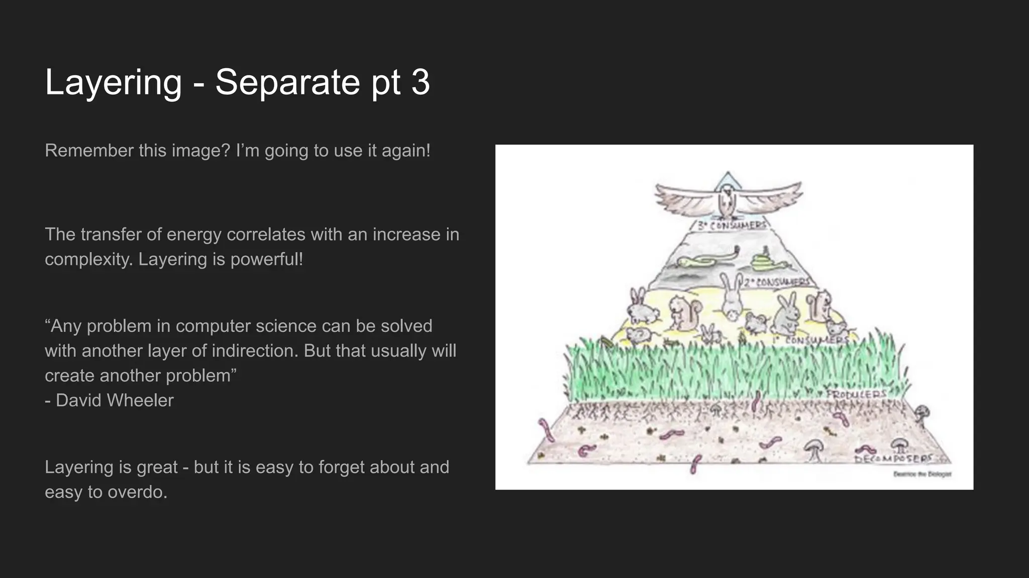 Layering - Separate pt 3
Remember this image? I’m going to use it again!
The transfer of energy correlates with an increase in
complexity. Layering is powerful!
“Any problem in computer science can be solved
with another layer of indirection. But that usually will
create another problem”
- David Wheeler
Layering is great - but it is easy to forget about and
easy to overdo.
 