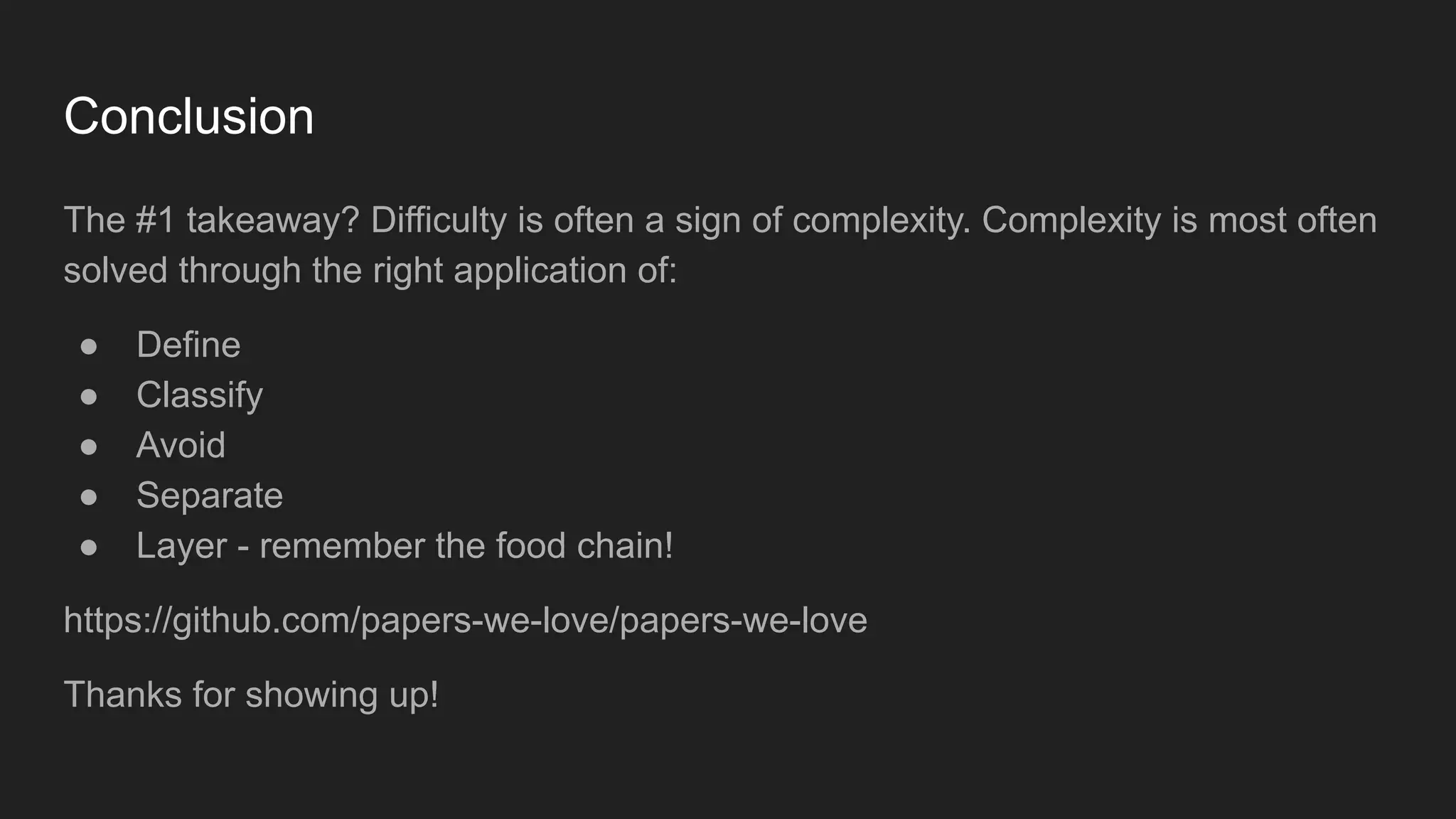 Conclusion
The #1 takeaway? Difficulty is often a sign of complexity. Complexity is most often
solved through the right application of:
● Define
● Classify
● Avoid
● Separate
● Layer - remember the food chain!
https://github.com/papers-we-love/papers-we-love
Thanks for showing up!
 