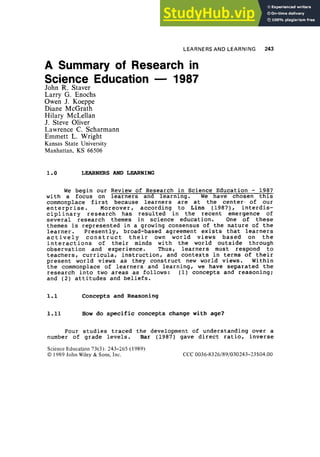 LEARNERS AND LEARNING 243 zy
A Summary of Research in
Science Education - 1987 zyx
John R. Staver
Larry G. Enochs
Owen J. Koeppe
Diane McGrath
Hilary McLellan
J. Steve Oliver
Lawrence C. Scharmann
Emmett L. Wright zyxwvu
Kansas State University
Manhattan, zyxwvutsr
KSzyxwvutsr
66506
1
.
0 LEARNERS zyxwvut
AND LEARNING
We begin our Review of Research in Science Education - 1987
with a focus on learners and learning. We have chosen this
commonplace first because learners are at the center. of our
enterprise. Moreover, according to Linn zyxw
(1987), interdis-
ciplinary research has resulted in the recent emergence of
several research themes in science education. One of these
themes is represented in a growing consensus of the nature of the
learner. Presently, broad-based agreement exists that learners
actively construct their own world views based on the
interactions of their minds with the world outside through
observation and experience. Thus, learners must respond to
teachers, curricula, instruction, and contexts in terms of their
present world views as they construct new world views. Within
the commonplace of learners and learning, we have separated the
research into two areas as follows: (1) concepts and reasoning;
and ( 2 ) attitudes and beliefs.
1
.
1 Concepts and Reasoning
1
.
1
1 How do specific concepts change with age?
Four studies traced the development of understanding over a
number of grade levels. Bar (1987) gave direct ratio, inverse
Science Education 73(3): 243-265 (1989) zyxwv
01989 John Wiley & Sons, Inc. CCC 0036-8326/89/030243-23$04.00
 