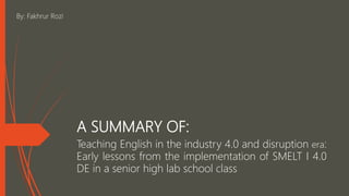 A SUMMARY OF:
Teaching English in the industry 4.0 and disruption era:
Early lessons from the implementation of SMELT I 4.0
DE in a senior high lab school class
By: Fakhrur Rozi
 