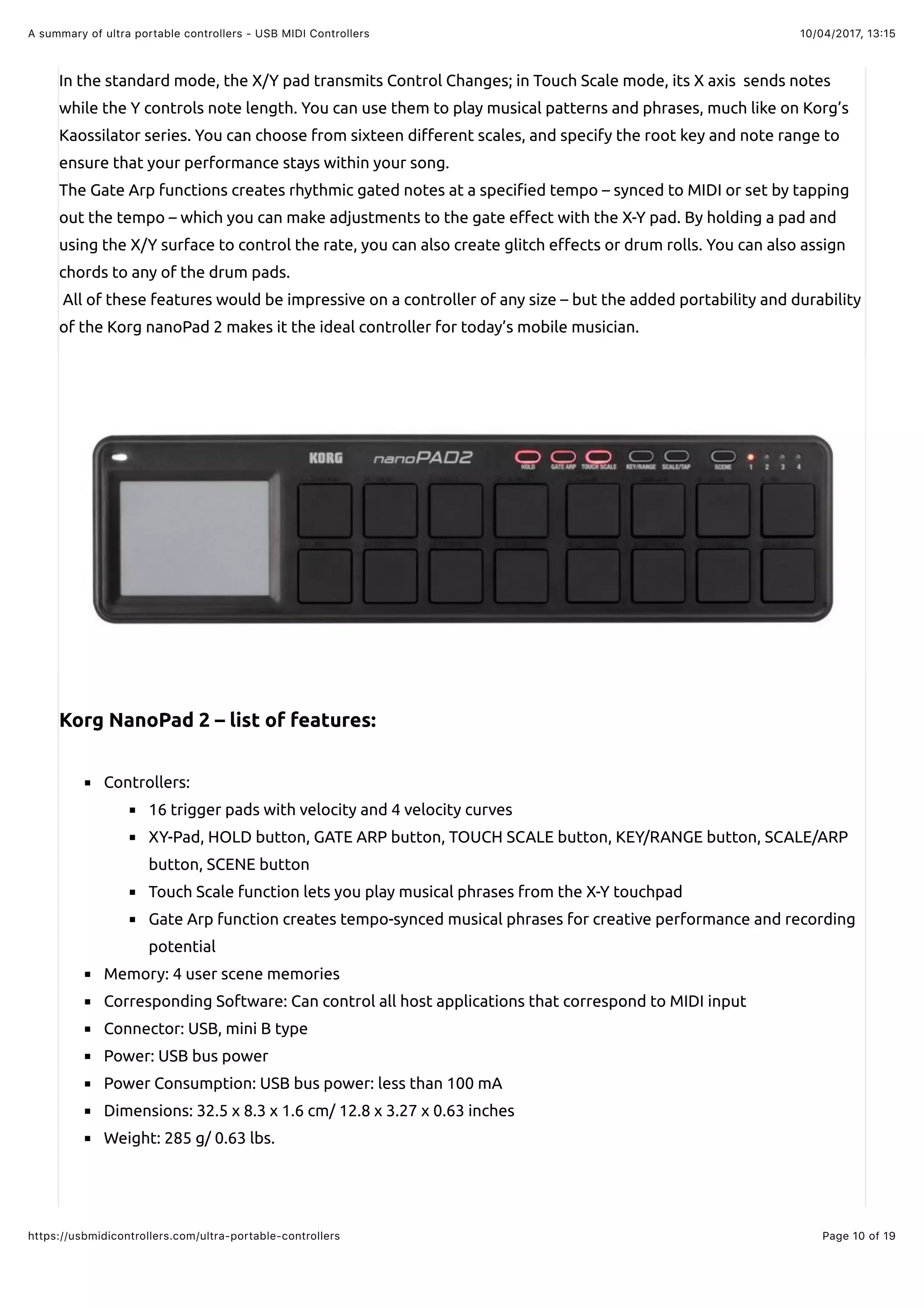 10/04/2017, 13:15A summary of ultra portable controllers - USB MIDI Controllers
Page 10 of 19https://usbmidicontrollers.com/ultra-portable-controllers
In the standard mode, the X/Y pad transmits Control Changes; in Touch Scale mode, its X axis sends notes
while the Y controls note length. You can use them to play musical patterns and phrases, much like on Korg’s
Kaossilator series. You can choose from sixteen di"erent scales, and specify the root key and note range to
ensure that your performance stays within your song.
The Gate Arp functions creates rhythmic gated notes at a speci!ed tempo – synced to MIDI or set by tapping
out the tempo – which you can make adjustments to the gate e"ect with the X-Y pad. By holding a pad and
using the X/Y surface to control the rate, you can also create glitch e"ects or drum rolls. You can also assign
chords to any of the drum pads.
All of these features would be impressive on a controller of any size – but the added portability and durability
of the Korg nanoPad 2 makes it the ideal controller for today’s mobile musician.
Korg NanoPad 2 – list of features:
Controllers:
16 trigger pads with velocity and 4 velocity curves
XY-Pad, HOLD button, GATE ARP button, TOUCH SCALE button, KEY/RANGE button, SCALE/ARP
button, SCENE button
Touch Scale function lets you play musical phrases from the X-Y touchpad
Gate Arp function creates tempo-synced musical phrases for creative performance and recording
potential
Memory: 4 user scene memories
Corresponding Software: Can control all host applications that correspond to MIDI input
Connector: USB, mini B type
Power: USB bus power
Power Consumption: USB bus power: less than 100 mA
Dimensions: 32.5 x 8.3 x 1.6 cm/ 12.8 x 3.27 x 0.63 inches
Weight: 285 g/ 0.63 lbs.
 