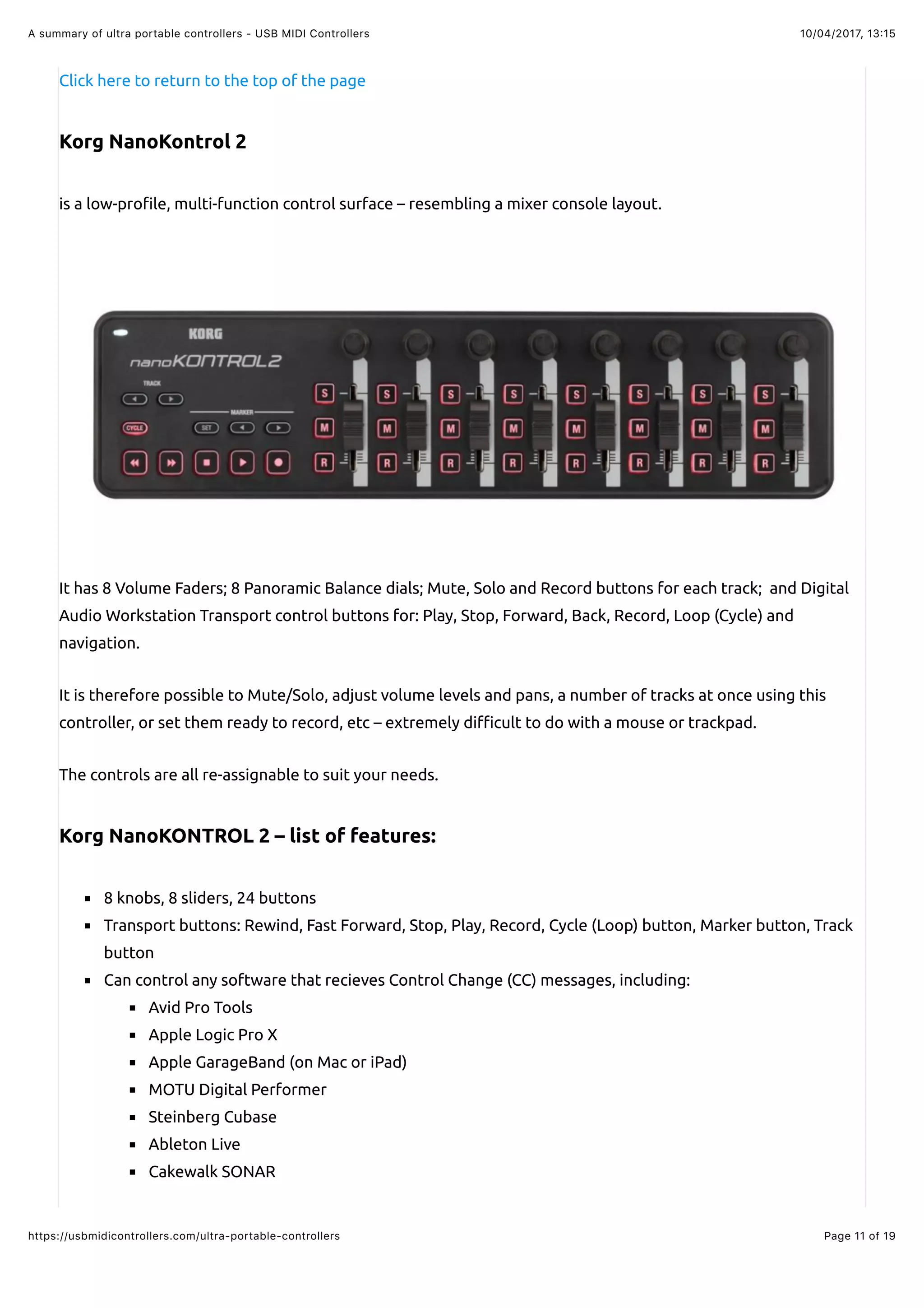 10/04/2017, 13:15A summary of ultra portable controllers - USB MIDI Controllers
Page 11 of 19https://usbmidicontrollers.com/ultra-portable-controllers
Click here to return to the top of the page
Korg NanoKontrol 2
is a low-pro!le, multi-function control surface – resembling a mixer console layout.
It has 8 Volume Faders; 8 Panoramic Balance dials; Mute, Solo and Record buttons for each track; and Digital
Audio Workstation Transport control buttons for: Play, Stop, Forward, Back, Record, Loop (Cycle) and
navigation.
It is therefore possible to Mute/Solo, adjust volume levels and pans, a number of tracks at once using this
controller, or set them ready to record, etc – extremely di#cult to do with a mouse or trackpad.
The controls are all re-assignable to suit your needs.
Korg NanoKONTROL 2 – list of features:
8 knobs, 8 sliders, 24 buttons
Transport buttons: Rewind, Fast Forward, Stop, Play, Record, Cycle (Loop) button, Marker button, Track
button
Can control any software that recieves Control Change (CC) messages, including:
Avid Pro Tools
Apple Logic Pro X
Apple GarageBand (on Mac or iPad)
MOTU Digital Performer
Steinberg Cubase
Ableton Live
Cakewalk SONAR
 