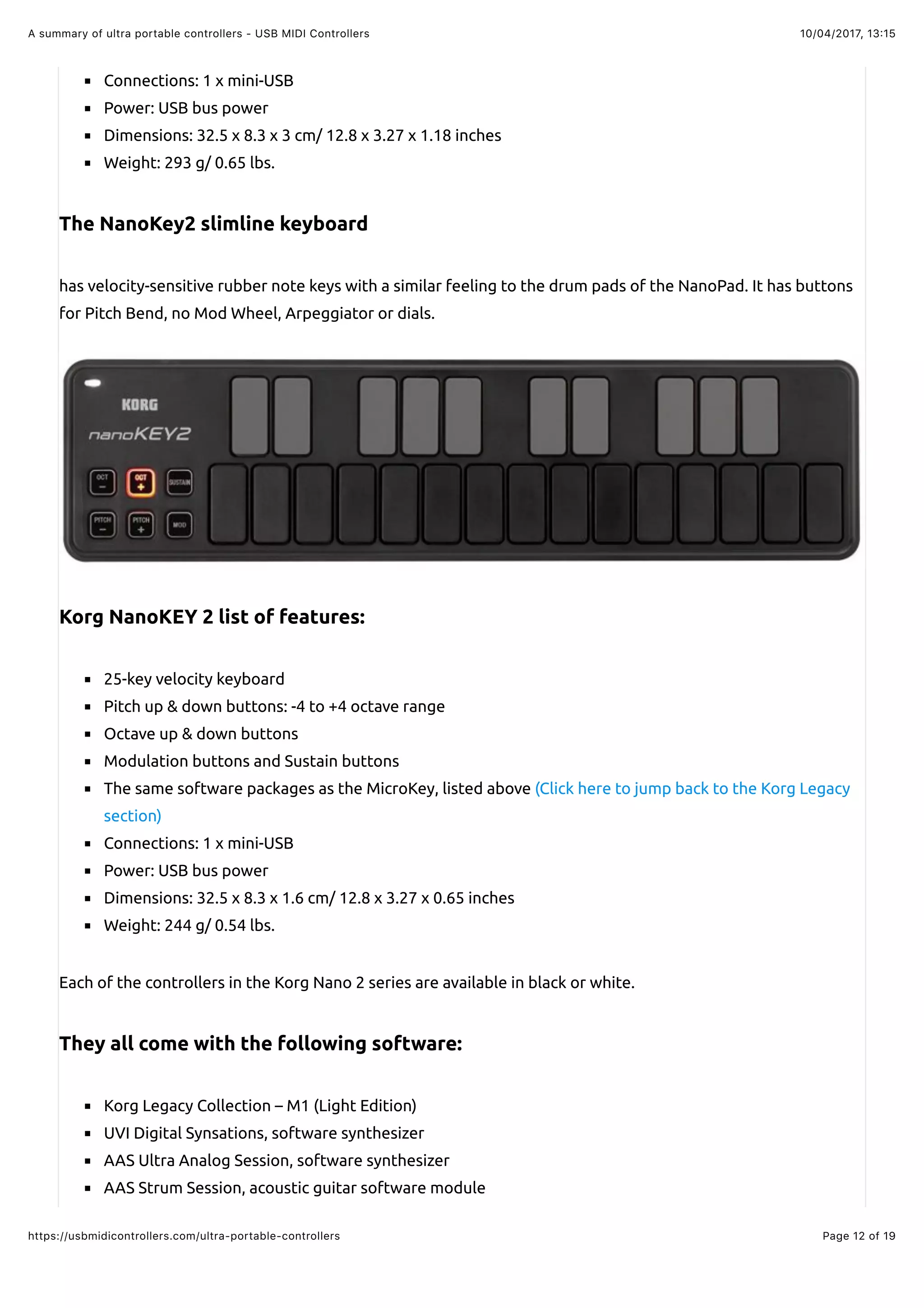 10/04/2017, 13:15A summary of ultra portable controllers - USB MIDI Controllers
Page 12 of 19https://usbmidicontrollers.com/ultra-portable-controllers
Connections: 1 x mini-USB
Power: USB bus power
Dimensions: 32.5 x 8.3 x 3 cm/ 12.8 x 3.27 x 1.18 inches
Weight: 293 g/ 0.65 lbs.
The NanoKey2 slimline keyboard
has velocity-sensitive rubber note keys with a similar feeling to the drum pads of the NanoPad. It has buttons
for Pitch Bend, no Mod Wheel, Arpeggiator or dials.
Korg NanoKEY 2 list of features:
25-key velocity keyboard
Pitch up & down buttons: -4 to +4 octave range
Octave up & down buttons
Modulation buttons and Sustain buttons
The same software packages as the MicroKey, listed above (Click here to jump back to the Korg Legacy
section)
Connections: 1 x mini-USB
Power: USB bus power
Dimensions: 32.5 x 8.3 x 1.6 cm/ 12.8 x 3.27 x 0.65 inches
Weight: 244 g/ 0.54 lbs.
Each of the controllers in the Korg Nano 2 series are available in black or white.
They all come with the following software:
Korg Legacy Collection – M1 (Light Edition)
UVI Digital Synsations, software synthesizer
AAS Ultra Analog Session, software synthesizer
AAS Strum Session, acoustic guitar software module
 