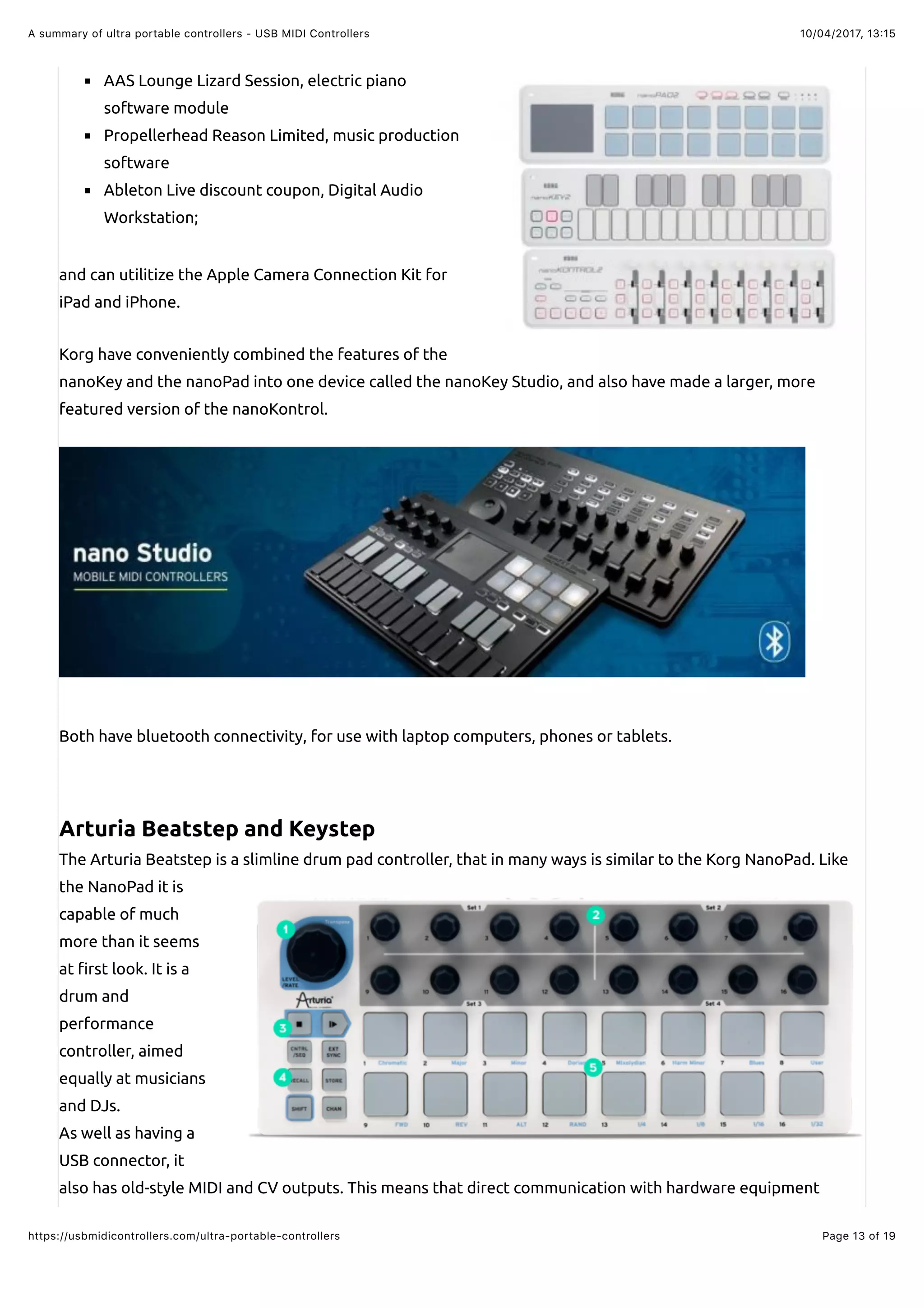 10/04/2017, 13:15A summary of ultra portable controllers - USB MIDI Controllers
Page 13 of 19https://usbmidicontrollers.com/ultra-portable-controllers
AAS Lounge Lizard Session, electric piano
software module
Propellerhead Reason Limited, music production
software
Ableton Live discount coupon, Digital Audio
Workstation;
and can utilitize the Apple Camera Connection Kit for
iPad and iPhone.
Korg have conveniently combined the features of the
nanoKey and the nanoPad into one device called the nanoKey Studio, and also have made a larger, more
featured version of the nanoKontrol.
Both have bluetooth connectivity, for use with laptop computers, phones or tablets.
Arturia Beatstep and Keystep
The Arturia Beatstep is a slimline drum pad controller, that in many ways is similar to the Korg NanoPad. Like
the NanoPad it is
capable of much
more than it seems
at !rst look. It is a
drum and
performance
controller, aimed
equally at musicians
and DJs.
As well as having a
USB connector, it
also has old-style MIDI and CV outputs. This means that direct communication with hardware equipment
 