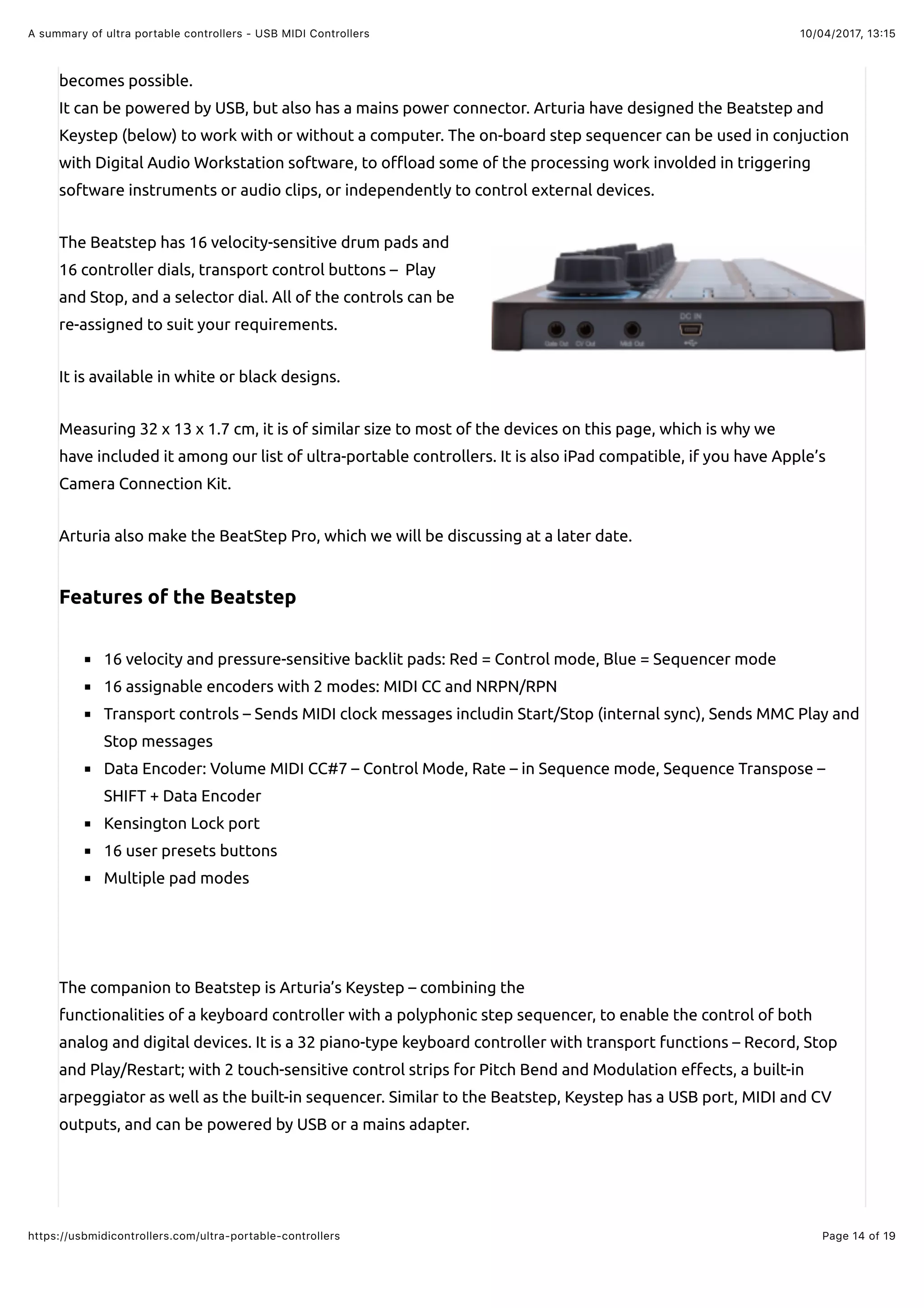 10/04/2017, 13:15A summary of ultra portable controllers - USB MIDI Controllers
Page 14 of 19https://usbmidicontrollers.com/ultra-portable-controllers
becomes possible.
It can be powered by USB, but also has a mains power connector. Arturia have designed the Beatstep and
Keystep (below) to work with or without a computer. The on-board step sequencer can be used in conjuction
with Digital Audio Workstation software, to o$oad some of the processing work involded in triggering
software instruments or audio clips, or independently to control external devices.
The Beatstep has 16 velocity-sensitive drum pads and
16 controller dials, transport control buttons – Play
and Stop, and a selector dial. All of the controls can be
re-assigned to suit your requirements.
It is available in white or black designs.
Measuring 32 x 13 x 1.7 cm, it is of similar size to most of the devices on this page, which is why we
have included it among our list of ultra-portable controllers. It is also iPad compatible, if you have Apple’s
Camera Connection Kit.
Arturia also make the BeatStep Pro, which we will be discussing at a later date.
Features of the Beatstep
16 velocity and pressure-sensitive backlit pads: Red = Control mode, Blue = Sequencer mode
16 assignable encoders with 2 modes: MIDI CC and NRPN/RPN
Transport controls – Sends MIDI clock messages includin Start/Stop (internal sync), Sends MMC Play and
Stop messages
Data Encoder: Volume MIDI CC#7 – Control Mode, Rate – in Sequence mode, Sequence Transpose –
SHIFT + Data Encoder
Kensington Lock port
16 user presets buttons
Multiple pad modes
The companion to Beatstep is Arturia’s Keystep – combining the
functionalities of a keyboard controller with a polyphonic step sequencer, to enable the control of both
analog and digital devices. It is a 32 piano-type keyboard controller with transport functions – Record, Stop
and Play/Restart; with 2 touch-sensitive control strips for Pitch Bend and Modulation e"ects, a built-in
arpeggiator as well as the built-in sequencer. Similar to the Beatstep, Keystep has a USB port, MIDI and CV
outputs, and can be powered by USB or a mains adapter.
 