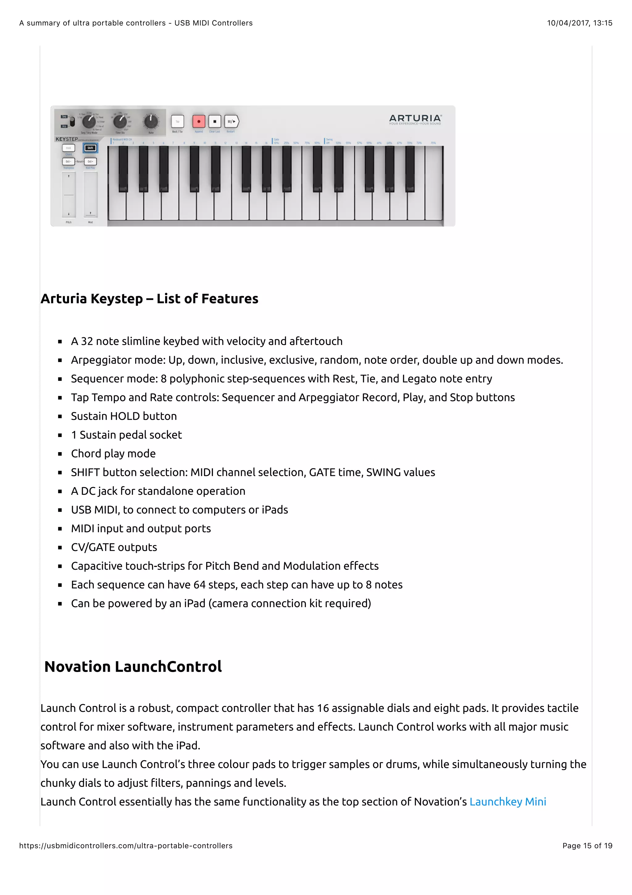 10/04/2017, 13:15A summary of ultra portable controllers - USB MIDI Controllers
Page 15 of 19https://usbmidicontrollers.com/ultra-portable-controllers
Arturia Keystep – List of Features
A 32 note slimline keybed with velocity and aftertouch
Arpeggiator mode: Up, down, inclusive, exclusive, random, note order, double up and down modes.
Sequencer mode: 8 polyphonic step-sequences with Rest, Tie, and Legato note entry
Tap Tempo and Rate controls: Sequencer and Arpeggiator Record, Play, and Stop buttons
Sustain HOLD button
1 Sustain pedal socket
Chord play mode
SHIFT button selection: MIDI channel selection, GATE time, SWING values
A DC jack for standalone operation
USB MIDI, to connect to computers or iPads
MIDI input and output ports
CV/GATE outputs
Capacitive touch-strips for Pitch Bend and Modulation e"ects
Each sequence can have 64 steps, each step can have up to 8 notes
Can be powered by an iPad (camera connection kit required)
Novation LaunchControl
Launch Control is a robust, compact controller that has 16 assignable dials and eight pads. It provides tactile
control for mixer software, instrument parameters and e"ects. Launch Control works with all major music
software and also with the iPad.
You can use Launch Control’s three colour pads to trigger samples or drums, while simultaneously turning the
chunky dials to adjust !lters, pannings and levels.
Launch Control essentially has the same functionality as the top section of Novation’s Launchkey Mini
 