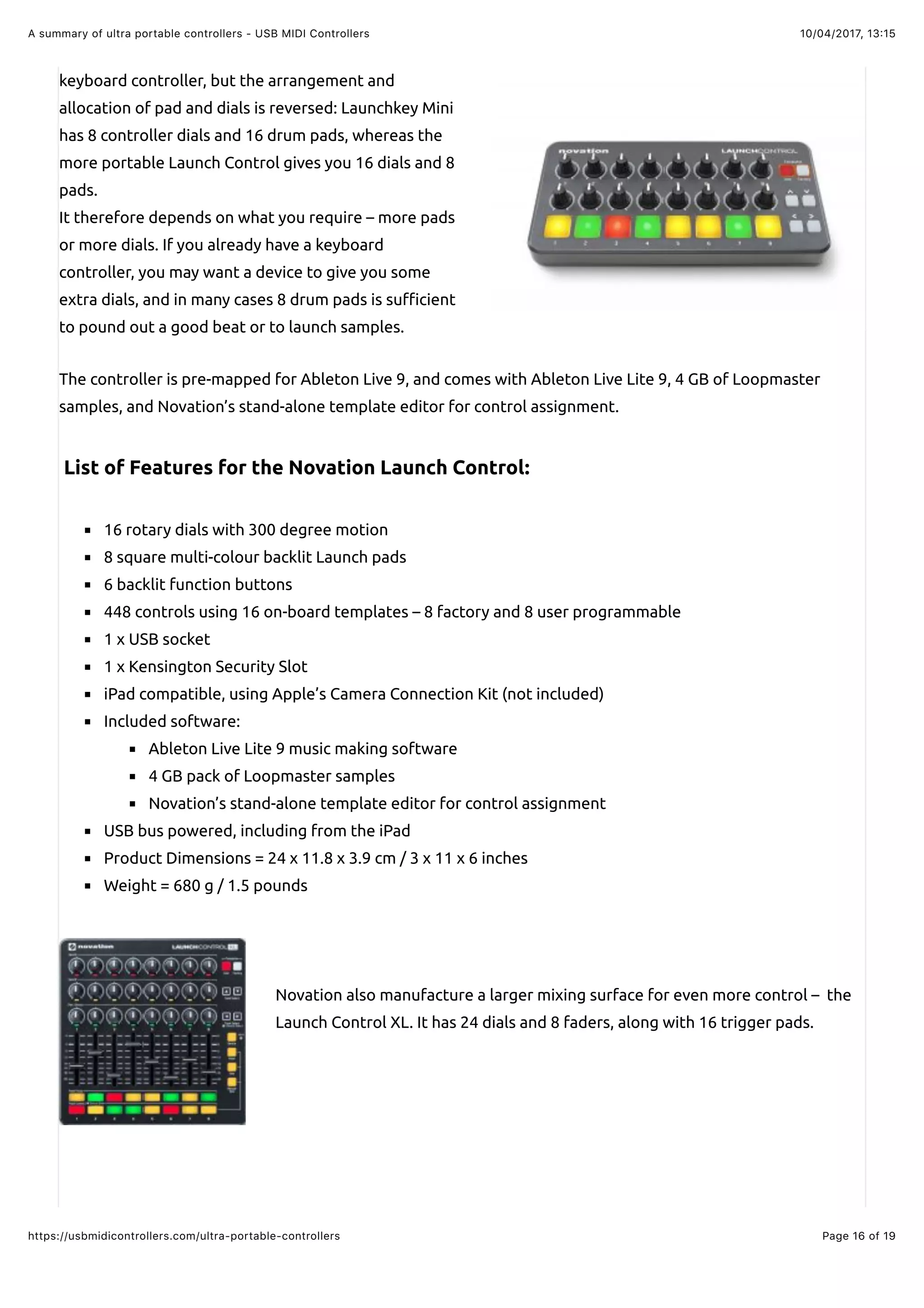 10/04/2017, 13:15A summary of ultra portable controllers - USB MIDI Controllers
Page 16 of 19https://usbmidicontrollers.com/ultra-portable-controllers
keyboard controller, but the arrangement and
allocation of pad and dials is reversed: Launchkey Mini
has 8 controller dials and 16 drum pads, whereas the
more portable Launch Control gives you 16 dials and 8
pads.
It therefore depends on what you require – more pads
or more dials. If you already have a keyboard
controller, you may want a device to give you some
extra dials, and in many cases 8 drum pads is su#cient
to pound out a good beat or to launch samples.
The controller is pre-mapped for Ableton Live 9, and comes with Ableton Live Lite 9, 4 GB of Loopmaster
samples, and Novation’s stand-alone template editor for control assignment.
List of Features for the Novation Launch Control:
16 rotary dials with 300 degree motion
8 square multi-colour backlit Launch pads
6 backlit function buttons
448 controls using 16 on-board templates – 8 factory and 8 user programmable
1 x USB socket
1 x Kensington Security Slot
iPad compatible, using Apple’s Camera Connection Kit (not included)
Included software:
Ableton Live Lite 9 music making software
4 GB pack of Loopmaster samples
Novation’s stand-alone template editor for control assignment
USB bus powered, including from the iPad
Product Dimensions = 24 x 11.8 x 3.9 cm / 3 x 11 x 6 inches
Weight = 680 g / 1.5 pounds
Novation also manufacture a larger mixing surface for even more control – the
Launch Control XL. It has 24 dials and 8 faders, along with 16 trigger pads.
 