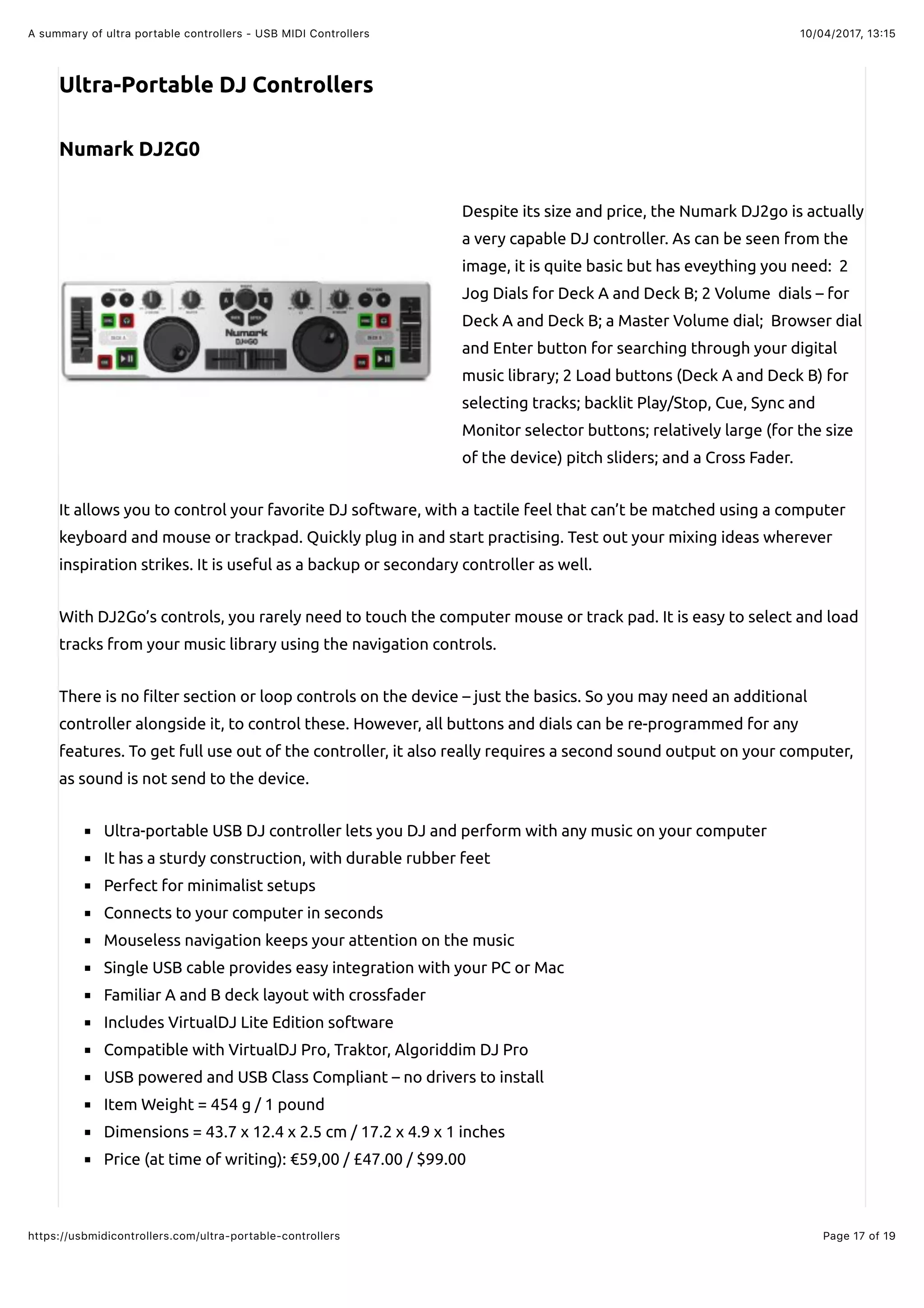 10/04/2017, 13:15A summary of ultra portable controllers - USB MIDI Controllers
Page 17 of 19https://usbmidicontrollers.com/ultra-portable-controllers
Ultra-Portable DJ Controllers
Numark DJ2G0
Despite its size and price, the Numark DJ2go is actually
a very capable DJ controller. As can be seen from the
image, it is quite basic but has eveything you need: 2
Jog Dials for Deck A and Deck B; 2 Volume dials – for
Deck A and Deck B; a Master Volume dial; Browser dial
and Enter button for searching through your digital
music library; 2 Load buttons (Deck A and Deck B) for
selecting tracks; backlit Play/Stop, Cue, Sync and
Monitor selector buttons; relatively large (for the size
of the device) pitch sliders; and a Cross Fader.
It allows you to control your favorite DJ software, with a tactile feel that can’t be matched using a computer
keyboard and mouse or trackpad. Quickly plug in and start practising. Test out your mixing ideas wherever
inspiration strikes. It is useful as a backup or secondary controller as well.
With DJ2Go’s controls, you rarely need to touch the computer mouse or track pad. It is easy to select and load
tracks from your music library using the navigation controls.
There is no !lter section or loop controls on the device – just the basics. So you may need an additional
controller alongside it, to control these. However, all buttons and dials can be re-programmed for any
features. To get full use out of the controller, it also really requires a second sound output on your computer,
as sound is not send to the device.
Ultra-portable USB DJ controller lets you DJ and perform with any music on your computer
It has a sturdy construction, with durable rubber feet
Perfect for minimalist setups
Connects to your computer in seconds
Mouseless navigation keeps your attention on the music
Single USB cable provides easy integration with your PC or Mac
Familiar A and B deck layout with crossfader
Includes VirtualDJ Lite Edition software
Compatible with VirtualDJ Pro, Traktor, Algoriddim DJ Pro
USB powered and USB Class Compliant – no drivers to install
Item Weight = 454 g / 1 pound
Dimensions = 43.7 x 12.4 x 2.5 cm / 17.2 x 4.9 x 1 inches
Price (at time of writing): €59,00 / £47.00 / $99.00
 