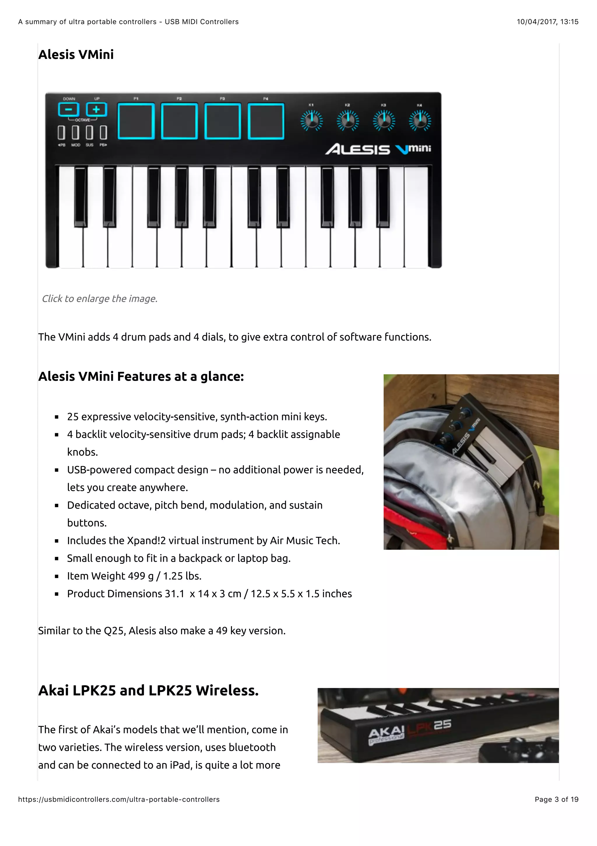 10/04/2017, 13:15A summary of ultra portable controllers - USB MIDI Controllers
Page 3 of 19https://usbmidicontrollers.com/ultra-portable-controllers
Alesis VMini
Click to enlarge the image.
The VMini adds 4 drum pads and 4 dials, to give extra control of software functions.
Alesis VMini Features at a glance:
25 expressive velocity-sensitive, synth-action mini keys.
4 backlit velocity-sensitive drum pads; 4 backlit assignable
knobs.
USB-powered compact design – no additional power is needed,
lets you create anywhere.
Dedicated octave, pitch bend, modulation, and sustain
buttons.
Includes the Xpand!2 virtual instrument by Air Music Tech.
Small enough to !t in a backpack or laptop bag.
Item Weight 499 g / 1.25 lbs.
Product Dimensions 31.1 x 14 x 3 cm / 12.5 x 5.5 x 1.5 inches
Similar to the Q25, Alesis also make a 49 key version.
Akai LPK25 and LPK25 Wireless.
The !rst of Akai’s models that we’ll mention, come in
two varieties. The wireless version, uses bluetooth
and can be connected to an iPad, is quite a lot more
 
