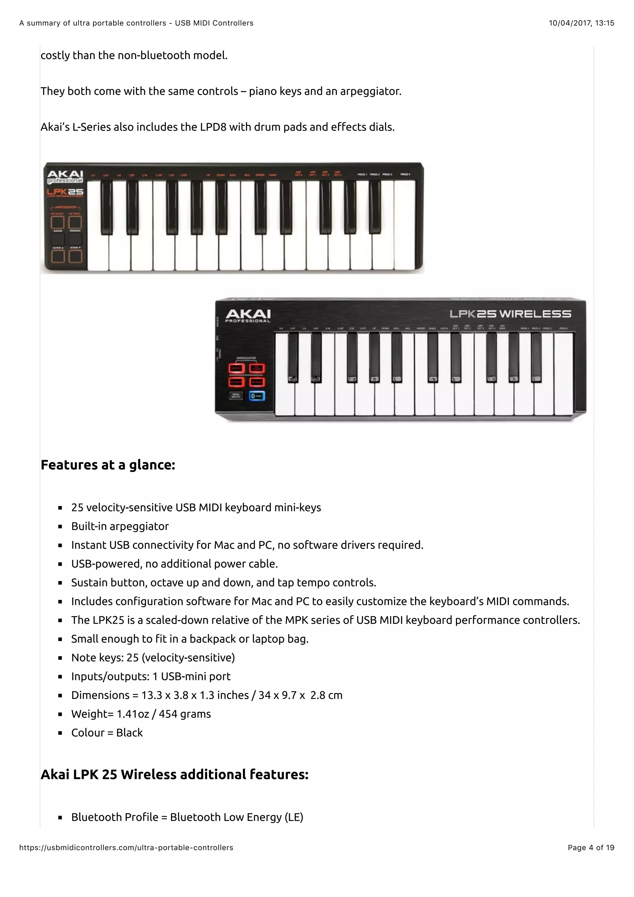 10/04/2017, 13:15A summary of ultra portable controllers - USB MIDI Controllers
Page 4 of 19https://usbmidicontrollers.com/ultra-portable-controllers
costly than the non-bluetooth model.
They both come with the same controls – piano keys and an arpeggiator.
Akai’s L-Series also includes the LPD8 with drum pads and e"ects dials.
Features at a glance:
25 velocity-sensitive USB MIDI keyboard mini-keys
Built-in arpeggiator
Instant USB connectivity for Mac and PC, no software drivers required.
USB-powered, no additional power cable.
Sustain button, octave up and down, and tap tempo controls.
Includes con!guration software for Mac and PC to easily customize the keyboard’s MIDI commands.
The LPK25 is a scaled-down relative of the MPK series of USB MIDI keyboard performance controllers.
Small enough to !t in a backpack or laptop bag.
Note keys: 25 (velocity-sensitive)
Inputs/outputs: 1 USB-mini port
Dimensions = 13.3 x 3.8 x 1.3 inches / 34 x 9.7 x 2.8 cm
Weight= 1.41oz / 454 grams
Colour = Black
Akai LPK 25 Wireless additional features:
Bluetooth Pro!le = Bluetooth Low Energy (LE)
 