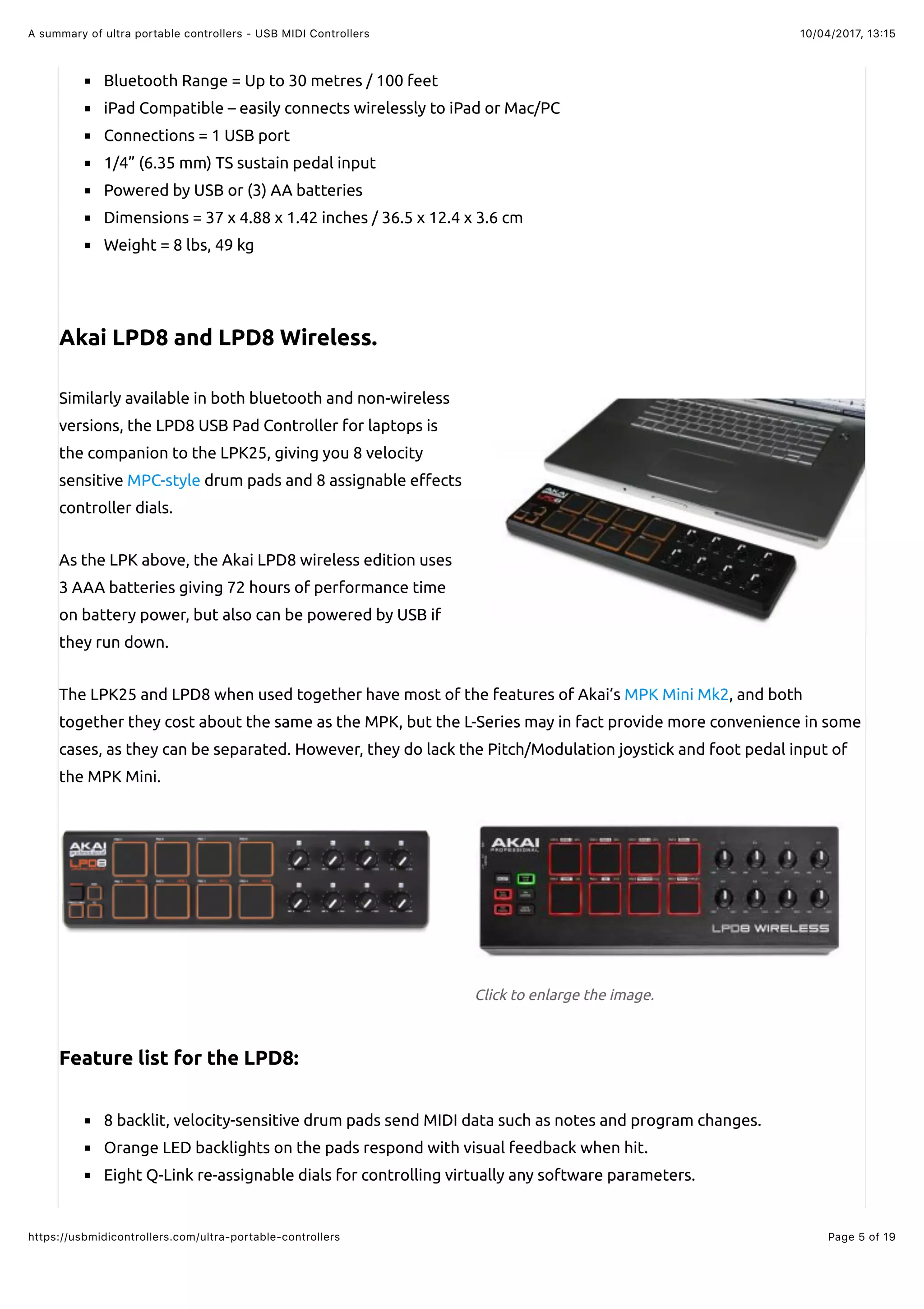 10/04/2017, 13:15A summary of ultra portable controllers - USB MIDI Controllers
Page 5 of 19https://usbmidicontrollers.com/ultra-portable-controllers
Click to enlarge the image.
Bluetooth Range = Up to 30 metres / 100 feet
iPad Compatible – easily connects wirelessly to iPad or Mac/PC
Connections = 1 USB port
1/4” (6.35 mm) TS sustain pedal input
Powered by USB or (3) AA batteries
Dimensions = 37 x 4.88 x 1.42 inches / 36.5 x 12.4 x 3.6 cm
Weight = 8 lbs, 49 kg
Akai LPD8 and LPD8 Wireless.
Similarly available in both bluetooth and non-wireless
versions, the LPD8 USB Pad Controller for laptops is
the companion to the LPK25, giving you 8 velocity
sensitive MPC-style drum pads and 8 assignable e"ects
controller dials.
As the LPK above, the Akai LPD8 wireless edition uses
3 AAA batteries giving 72 hours of performance time
on battery power, but also can be powered by USB if
they run down.
The LPK25 and LPD8 when used together have most of the features of Akai’s MPK Mini Mk2, and both
together they cost about the same as the MPK, but the L-Series may in fact provide more convenience in some
cases, as they can be separated. However, they do lack the Pitch/Modulation joystick and foot pedal input of
the MPK Mini.
Feature list for the LPD8:
8 backlit, velocity-sensitive drum pads send MIDI data such as notes and program changes.
Orange LED backlights on the pads respond with visual feedback when hit.
Eight Q-Link re-assignable dials for controlling virtually any software parameters.
 