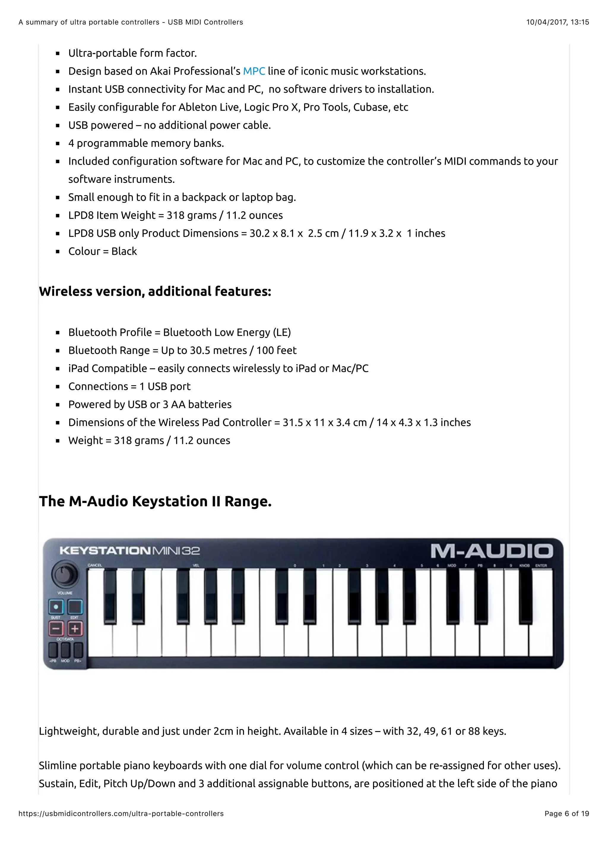 10/04/2017, 13:15A summary of ultra portable controllers - USB MIDI Controllers
Page 6 of 19https://usbmidicontrollers.com/ultra-portable-controllers
Ultra-portable form factor.
Design based on Akai Professional’s MPC line of iconic music workstations.
Instant USB connectivity for Mac and PC, no software drivers to installation.
Easily con!gurable for Ableton Live, Logic Pro X, Pro Tools, Cubase, etc
USB powered – no additional power cable.
4 programmable memory banks.
Included con!guration software for Mac and PC, to customize the controller’s MIDI commands to your
software instruments.
Small enough to !t in a backpack or laptop bag.
LPD8 Item Weight = 318 grams / 11.2 ounces
LPD8 USB only Product Dimensions = 30.2 x 8.1 x 2.5 cm / 11.9 x 3.2 x 1 inches
Colour = Black
Wireless version, additional features:
Bluetooth Pro!le = Bluetooth Low Energy (LE)
Bluetooth Range = Up to 30.5 metres / 100 feet
iPad Compatible – easily connects wirelessly to iPad or Mac/PC
Connections = 1 USB port
Powered by USB or 3 AA batteries
Dimensions of the Wireless Pad Controller = 31.5 x 11 x 3.4 cm / 14 x 4.3 x 1.3 inches
Weight = 318 grams / 11.2 ounces
The M-Audio Keystation II Range.
Lightweight, durable and just under 2cm in height. Available in 4 sizes – with 32, 49, 61 or 88 keys.
Slimline portable piano keyboards with one dial for volume control (which can be re-assigned for other uses).
Sustain, Edit, Pitch Up/Down and 3 additional assignable buttons, are positioned at the left side of the piano
 