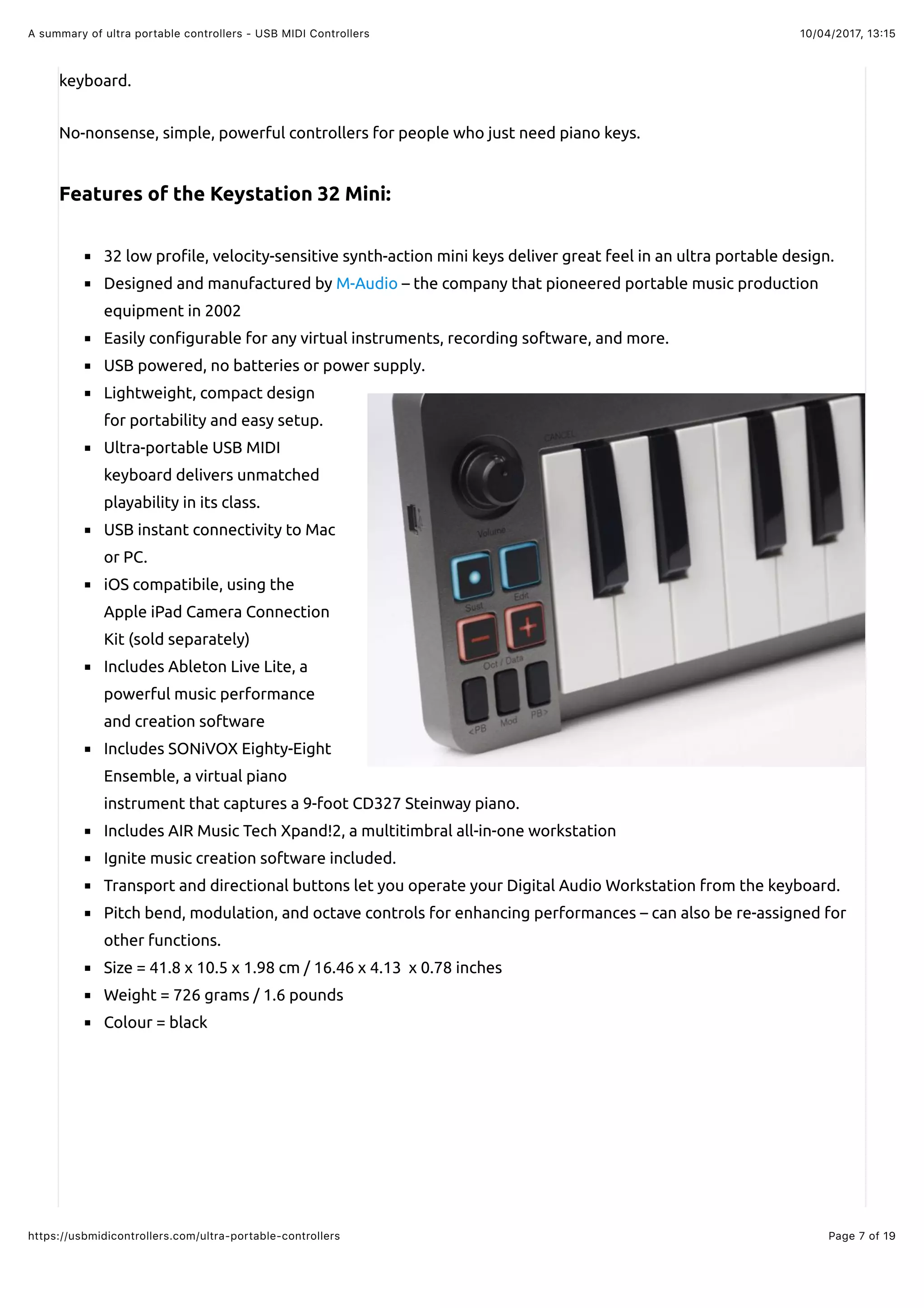 10/04/2017, 13:15A summary of ultra portable controllers - USB MIDI Controllers
Page 7 of 19https://usbmidicontrollers.com/ultra-portable-controllers
keyboard.
No-nonsense, simple, powerful controllers for people who just need piano keys.
Features of the Keystation 32 Mini:
32 low pro!le, velocity-sensitive synth-action mini keys deliver great feel in an ultra portable design.
Designed and manufactured by M-Audio – the company that pioneered portable music production
equipment in 2002
Easily con!gurable for any virtual instruments, recording software, and more.
USB powered, no batteries or power supply.
Lightweight, compact design
for portability and easy setup.
Ultra-portable USB MIDI
keyboard delivers unmatched
playability in its class.
USB instant connectivity to Mac
or PC.
iOS compatibile, using the
Apple iPad Camera Connection
Kit (sold separately)
Includes Ableton Live Lite, a
powerful music performance
and creation software
Includes SONiVOX Eighty-Eight
Ensemble, a virtual piano
instrument that captures a 9-foot CD327 Steinway piano.
Includes AIR Music Tech Xpand!2, a multitimbral all-in-one workstation
Ignite music creation software included.
Transport and directional buttons let you operate your Digital Audio Workstation from the keyboard.
Pitch bend, modulation, and octave controls for enhancing performances – can also be re-assigned for
other functions.
Size = 41.8 x 10.5 x 1.98 cm / 16.46 x 4.13 x 0.78 inches
Weight = 726 grams / 1.6 pounds
Colour = black
 