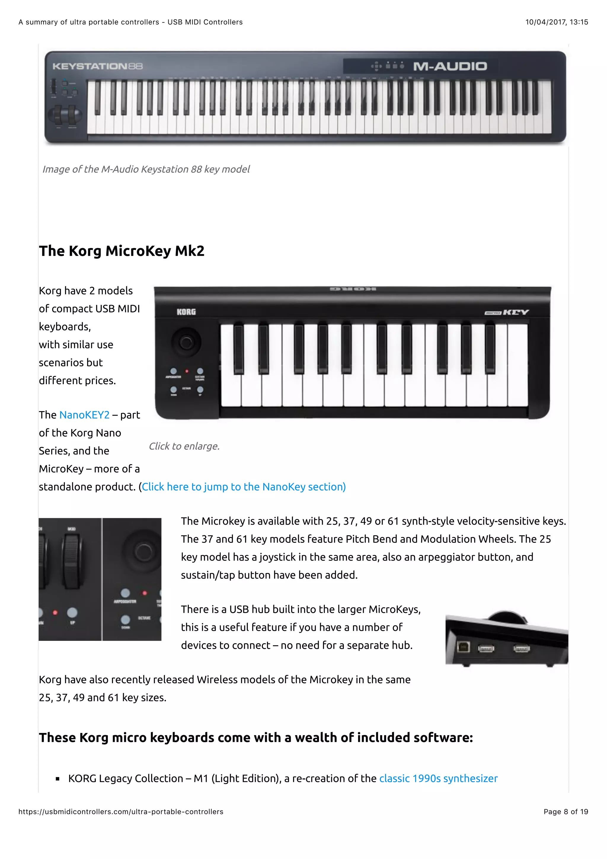 10/04/2017, 13:15A summary of ultra portable controllers - USB MIDI Controllers
Page 8 of 19https://usbmidicontrollers.com/ultra-portable-controllers
Click to enlarge.
Image of the M-Audio Keystation 88 key model
The Korg MicroKey Mk2
Korg have 2 models
of compact USB MIDI
keyboards,
with similar use
scenarios but
di"erent prices.
The NanoKEY2 – part
of the Korg Nano
Series, and the
MicroKey – more of a
standalone product. (Click here to jump to the NanoKey section)
The Microkey is available with 25, 37, 49 or 61 synth-style velocity-sensitive keys.
The 37 and 61 key models feature Pitch Bend and Modulation Wheels. The 25
key model has a joystick in the same area, also an arpeggiator button, and
sustain/tap button have been added.
There is a USB hub built into the larger MicroKeys,
this is a useful feature if you have a number of
devices to connect – no need for a separate hub.
Korg have also recently released Wireless models of the Microkey in the same
25, 37, 49 and 61 key sizes.
These Korg micro keyboards come with a wealth of included software:
KORG Legacy Collection – M1 (Light Edition), a re-creation of the classic 1990s synthesizer
 
