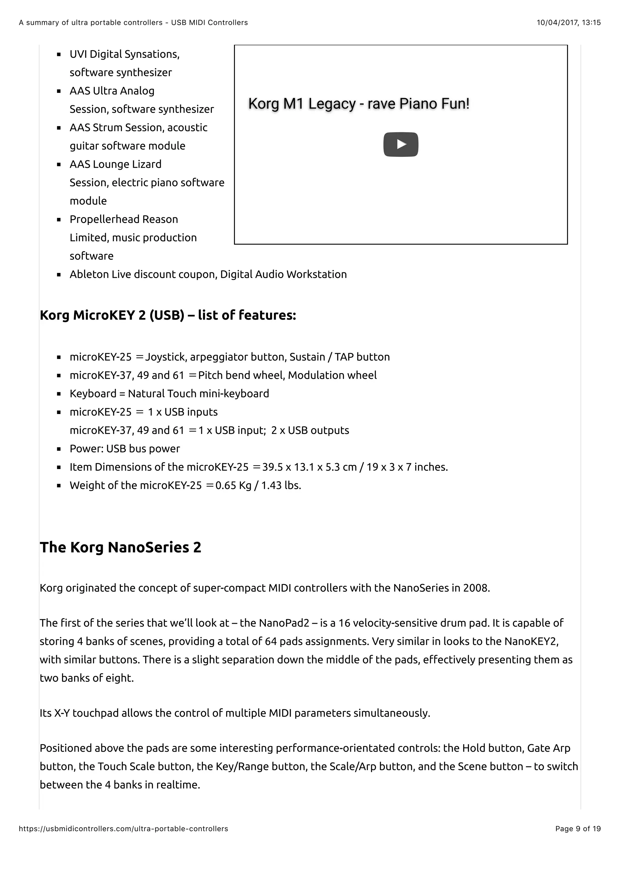 10/04/2017, 13:15A summary of ultra portable controllers - USB MIDI Controllers
Page 9 of 19https://usbmidicontrollers.com/ultra-portable-controllers
Korg M1 Legacy - rave Piano Fun!
UVI Digital Synsations,
software synthesizer
AAS Ultra Analog
Session, software synthesizer
AAS Strum Session, acoustic
guitar software module
AAS Lounge Lizard
Session, electric piano software
module
Propellerhead Reason
Limited, music production
software
Ableton Live discount coupon, Digital Audio Workstation
Korg MicroKEY 2 (USB) – list of features:
microKEY-25 Joystick, arpeggiator button, Sustain / TAP button
microKEY-37, 49 and 61 Pitch bend wheel, Modulation wheel
Keyboard = Natural Touch mini-keyboard
microKEY-25 1 x USB inputs
microKEY-37, 49 and 61 1 x USB input; 2 x USB outputs
Power: USB bus power
Item Dimensions of the microKEY-25 39.5 x 13.1 x 5.3 cm / 19 x 3 x 7 inches.
Weight of the microKEY-25 0.65 Kg / 1.43 lbs.
The Korg NanoSeries 2
Korg originated the concept of super-compact MIDI controllers with the NanoSeries in 2008.
The !rst of the series that we’ll look at – the NanoPad2 – is a 16 velocity-sensitive drum pad. It is capable of
storing 4 banks of scenes, providing a total of 64 pads assignments. Very similar in looks to the NanoKEY2,
with similar buttons. There is a slight separation down the middle of the pads, e"ectively presenting them as
two banks of eight.
Its X-Y touchpad allows the control of multiple MIDI parameters simultaneously.
Positioned above the pads are some interesting performance-orientated controls: the Hold button, Gate Arp
button, the Touch Scale button, the Key/Range button, the Scale/Arp button, and the Scene button – to switch
between the 4 banks in realtime.
 