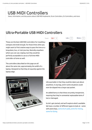 10/04/2017, 13:15A summary of ultra portable controllers - USB MIDI Controllers
Page 1 of 19https://usbmidicontrollers.com/ultra-portable-controllers
Tweet 2
USB MIDI Controllers
News, information, and discussions about USB MIDI Keyboards, Drum Controllers, DJ Controllers, and more
Ultra-Portable USB MIDI Controllers
These are the best USB MIDI controllers for travelling –
compact and small enough, for those times when you
might want to !nd creative ways to pass the time on a
long plane, bus, or train journey. Basically anywhere
where you can use a laptop, but they would be
perfectly acceptable to use as a full-time MIDI
controller at home as well.
The controllers described on this page are all
about the same size, approximately the width of a
laptop. Designed so that they sit squarely against the
laptop edge.
Ultra-portable in that they could be taken just about
anywhere, in any bag, and in some situations could
even be slipped into a large coat pocket.
An added bonus is that these are pretty inexpensive,
meaning that they’re somewhat replaceable items if
lost or damaged.
So let’s get started, and we’ll explore what’s available.
We have a number of di"erent types to look at – some
with piano keys, some drum pads, some for mixing,
some for DJing.
1LikeLike 1ShareShare
 