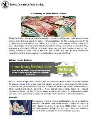 A Summary on Forex Broker License
Today the foreign exchange industry is rapidly changing and has seen quite a tremendous
change over the past years. In spite of new regulations, the forex exchange industry is
growing and many investors are looking at it to set up their money broking business to
avail advantages. In today's fast paced world where every location has its own benefits,
investors are finding it difficult to actually figure out the best location to set up their
money broking business. Not to worry as here in this blog you will find information
regarding the best locations where money broking could be beneficial.
Labuan Money Broking
Yes! You heard it right! The Labuan is the best location which attracts investors to think
for Labuan money broking business. The Labuan jurisdiction is very supportive to foreign
businesses and give freedom to start the business with even low capital in comparison to
other jurisdictions which demand a fixed capital requirement. When the capital
requirement is not that high it further gives you flexibility to launch the business quickly
and can access to banking facilities which might not be possible in other jurisdictions.
Vanuatu
The Vanuatu is one of the hot spot locations for money broking
business. The other thing which makes it quite exciting is a
lower capital requirement which is $2000 initially but now it
has been raised to $5000. But still, the brokers are favouring
this location to start with the forex exchange business.
 