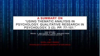 A SUMMARY ON
“USING THEMATIC ANALYSIS IN
PSYCHOLOGY. QUALITATIVE RESEARCH IN
PSYCHOLOGY, 3 (2). PP. 77-101.”
ISSN 1478-0887
BRAUN, V. AND CLARKE, V. (2006). AVAILABLE FROM:
HTTP://EPRINTS.UWE.AC.UK/11735
BY
RUSSEL JUNE F. RAMIREZ,
PSYCHOLOGY STUDENT AT UNIVERSITY OF SAN CARLOS
 