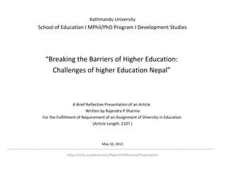 Kathmandu University

School of Education I MPhil/PhD Program I Development Studies

 
“Breaking the Barriers of Higher Education:
Challenges of higher Education Nepal”

A Brief Reflective Presentation of an Article
Written by Rajendra P Sharma
For the Fulfillment of Requirement of an Assignment of Diversity in Education
(Article Length: 2107 )

May 10, 2013
.http://nche.academia.edu/RajendraPSharma/Presentation

 

 