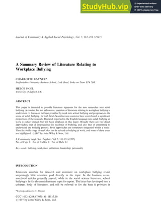 A Summary Review of Literature Relating to
Workplace Bullying
CHARLOTTE RAYNER*
Staffordshire University Business School, Leek Road, Stoke on Trent ST4 2DF
HELGE HOEL
University of Salford, UK
ABSTRACT
This paper is intended to provide literature signposts for the new researcher into adult
bullying. A concise, but not exhaustive, overview of literature relating to workplace bullying is
undertaken. It draws on the base provided by work into school bullying and progresses to the
arena of adult bullying. In both fields Scandinavian countries have contributed a significant
proportion of the research. Research reported in the English language into adult bullying at
work is rather limited, but will have emphasis in this paper. Broadly there are two direct
approaches; that of investigating the incidence of bullying, and also that of attempting to
understand the bullying process. Both approaches are sometimes integrated within a study.
There is a wide range of work that can be related to bullying at work, and some of these areas
are highlighted. #1997 by John Wiley & Sons, Ltd.
J. Community Appl. Soc. Psychol., Vol 7, 181±191 (1997)
No. of Figs: 0 No. of Tables: 0 No. of Refs: 63
Key words: bullying; workplace; definition; leadership; personality
INTRODUCTION
Literature searches for research and comment on workplace bullying reveal
surprisingly little attention paid directly to the topic. In the business arena,
anecdotal articles generally prevail, while in the social science literature, school
bullying is by far the most dominant topic for report. The latter has developed into a
coherent body of literature, and will be referred to for the base it provides in
CCC 1052±9284/97/030181±11$17.50
#1997 by John Wiley & Sons, Ltd.
Journal of Community & Applied Social Psychology, Vol. 7, 181±191 (1997)
* Correspondence to: C. Rayner.
 