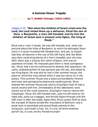 A Summer-House Tragedy
by T. DeWitt Talmage (1832-1902)
Judges 3:15 “But when the children of Israel cried unto the
Lord, the Lord raised them up a deliverer, Ehud the son of
Gera, a Benjamite, a man left-handed: and by him the
children of Israel sent a present unto Eglon, the king of
Moab.”
Ehud was a ruler in Israel. He was left-handed, and, what was
peculiar about the tribe of Benjamin, to which he belonged, there
were in it seven hundred left-handed men; and yet, so expert
had they all become in the use of the left hand, that the Bible
says they could sling stones at a hair’s-breadth, and not miss.
Well, there was a king by the name of Eglon, who was an
oppressor of Israel. He imposed upon them a most outrageous
tax. Ehud, had a divine commission to destroy that oppressor. He
came, pretending that he was going to pay the tax, and asked to
see King Eglon. He was told he was in the summer-house, the
place to which the king retired when it was too hot to sit in the
palace. This summer-house was a place surrounded by flowers
and trees and springing fountains and warbling birds. Ehud
entered the summer-house and said to King Eglon that he had a
secret errand with him. Immediately all the attendants were
waved out of the royal presence. King Eglon rises to receive the
messenger. Ehud, the left-handed man, puts his left hand to his
right side, pulls out a dagger, and thrusts Eglon through until the
haft went in after the blade. Eglon falls. Ehud comes forth to blow
the trumpet of liberty amidst the mountains of Ephraim; and a
great host is marshaled and proud Moab submits to the
conqueror, and Israel is free. So, O Lord, let thine enemies
perish! So, O Lord, let thy friends triumph!
 