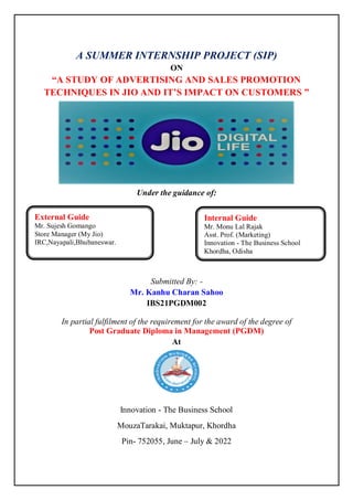A SUMMER INTERNSHIP PROJECT (SIP)
ON
“A STUDY OF ADVERTISING AND SALES PROMOTION
TECHNIQUES IN JIO AND IT’S IMPACT ON CUSTOMERS ”
Under the guidance of:
Submitted By: -
Mr. Kanhu Charan Sahoo
IBS21PGDM002
In partial fulfilment of the requirement for the award of the degree of
Post Graduate Diploma in Management (PGDM)
At
Innovation - The Business School
MouzaTarakai, Muktapur, Khordha
Pin- 752055, June – July & 2022
External Guide
Mr. Sujesh Gomango
Store Manager (My Jio)
IRC,Nayapali,Bhubaneswar.
Internal Guide
Mr. Monu Lal Rajak
Asst. Prof. (Marketing)
Innovation - The Business School
Khordha, Odisha
 