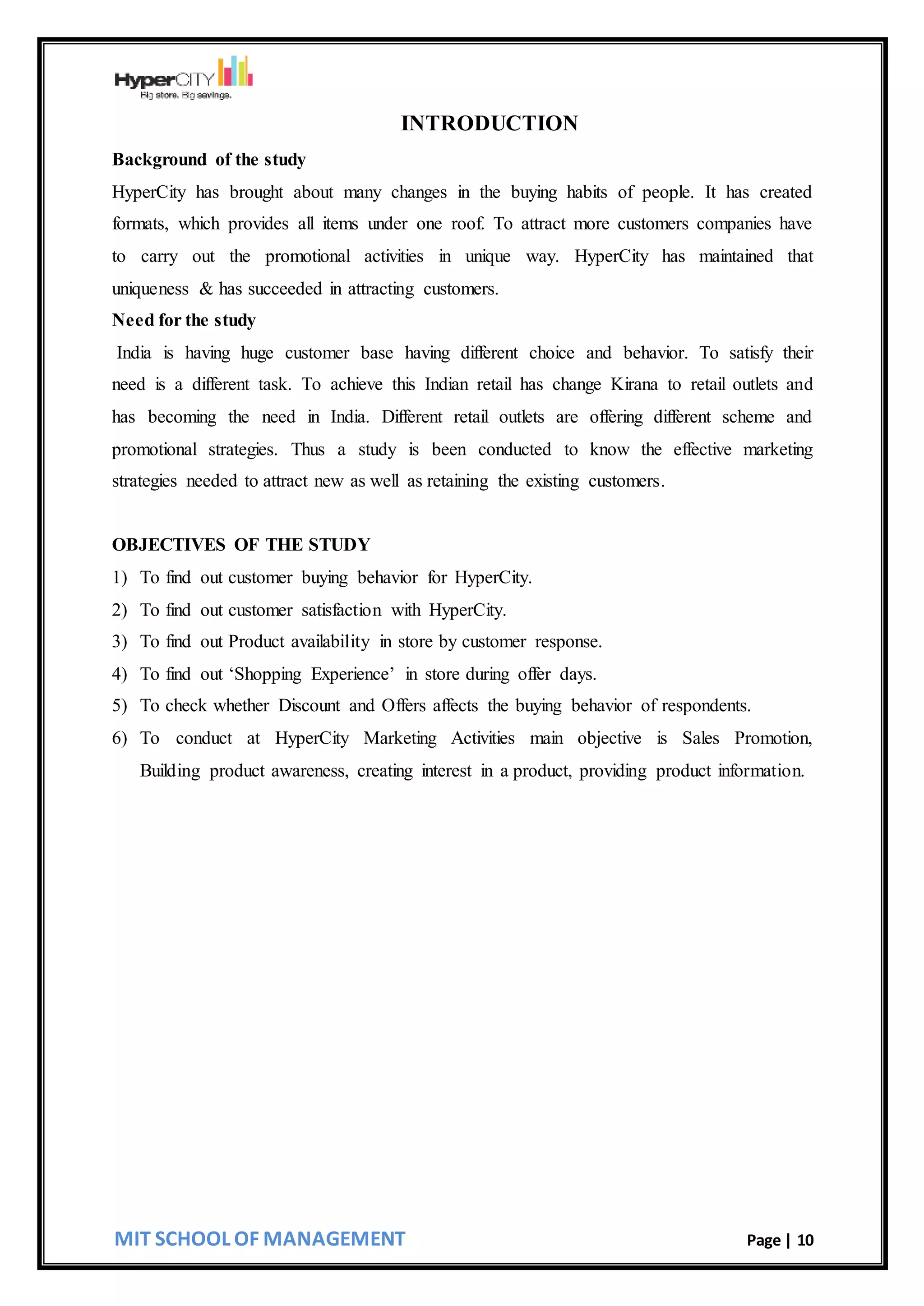 MIT SCHOOL OF MANAGEMENT Page | 10
INTRODUCTION
Background of the study
HyperCity has brought about many changes in the buying habits of people. It has created
formats, which provides all items under one roof. To attract more customers companies have
to carry out the promotional activities in unique way. HyperCity has maintained that
uniqueness & has succeeded in attracting customers.
Need for the study
India is having huge customer base having different choice and behavior. To satisfy their
need is a different task. To achieve this Indian retail has change Kirana to retail outlets and
has becoming the need in India. Different retail outlets are offering different scheme and
promotional strategies. Thus a study is been conducted to know the effective marketing
strategies needed to attract new as well as retaining the existing customers.
OBJECTIVES OF THE STUDY
1) To find out customer buying behavior for HyperCity.
2) To find out customer satisfaction with HyperCity.
3) To find out Product availability in store by customer response.
4) To find out ‘Shopping Experience’ in store during offer days.
5) To check whether Discount and Offers affects the buying behavior of respondents.
6) To conduct at HyperCity Marketing Activities main objective is Sales Promotion,
Building product awareness, creating interest in a product, providing product information.
 