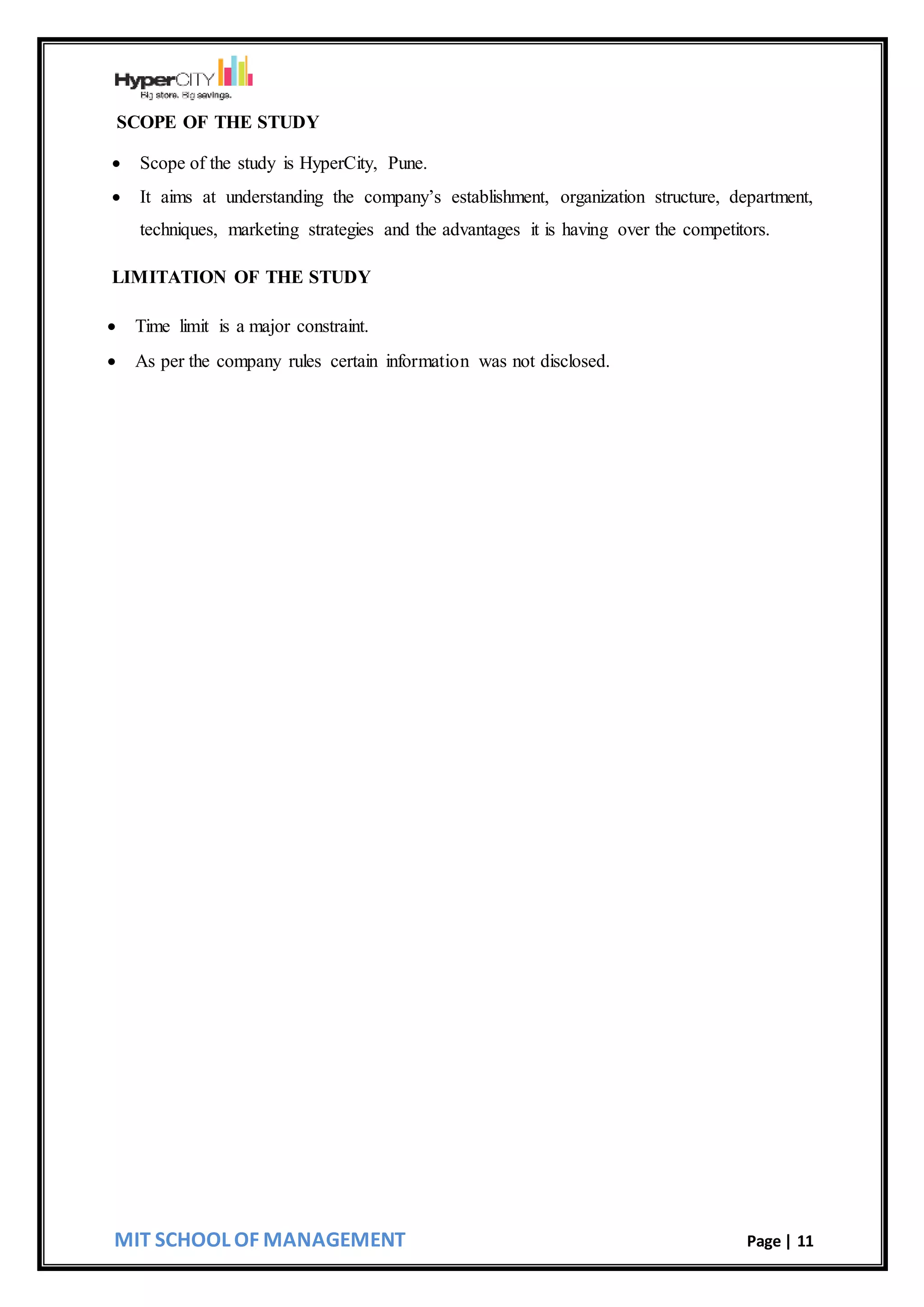 MIT SCHOOL OF MANAGEMENT Page | 11
SCOPE OF THE STUDY
 Scope of the study is HyperCity, Pune.
 It aims at understanding the company’s establishment, organization structure, department,
techniques, marketing strategies and the advantages it is having over the competitors.
LIMITATION OF THE STUDY
 Time limit is a major constraint.
 As per the company rules certain information was not disclosed.
 
