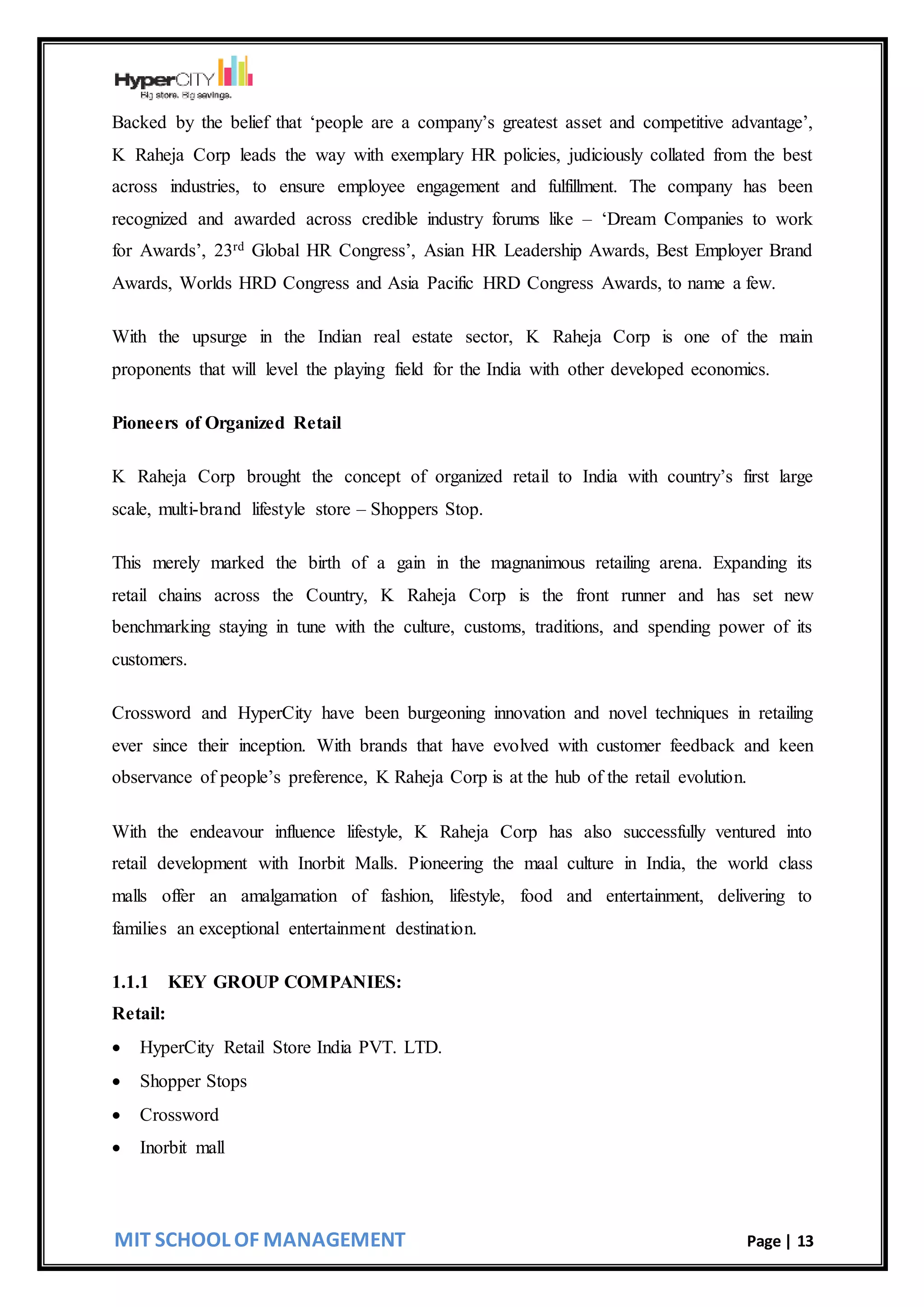 MIT SCHOOL OF MANAGEMENT Page | 13
Backed by the belief that ‘people are a company’s greatest asset and competitive advantage’,
K Raheja Corp leads the way with exemplary HR policies, judiciously collated from the best
across industries, to ensure employee engagement and fulfillment. The company has been
recognized and awarded across credible industry forums like – ‘Dream Companies to work
for Awards’, 23rd Global HR Congress’, Asian HR Leadership Awards, Best Employer Brand
Awards, Worlds HRD Congress and Asia Pacific HRD Congress Awards, to name a few.
With the upsurge in the Indian real estate sector, K Raheja Corp is one of the main
proponents that will level the playing field for the India with other developed economics.
Pioneers of Organized Retail
K Raheja Corp brought the concept of organized retail to India with country’s first large
scale, multi-brand lifestyle store – Shoppers Stop.
This merely marked the birth of a gain in the magnanimous retailing arena. Expanding its
retail chains across the Country, K Raheja Corp is the front runner and has set new
benchmarking staying in tune with the culture, customs, traditions, and spending power of its
customers.
Crossword and HyperCity have been burgeoning innovation and novel techniques in retailing
ever since their inception. With brands that have evolved with customer feedback and keen
observance of people’s preference, K Raheja Corp is at the hub of the retail evolution.
With the endeavour influence lifestyle, K Raheja Corp has also successfully ventured into
retail development with Inorbit Malls. Pioneering the maal culture in India, the world class
malls offer an amalgamation of fashion, lifestyle, food and entertainment, delivering to
families an exceptional entertainment destination.
1.1.1 KEY GROUP COMPANIES:
Retail:
 HyperCity Retail Store India PVT. LTD.
 Shopper Stops
 Crossword
 Inorbit mall
 