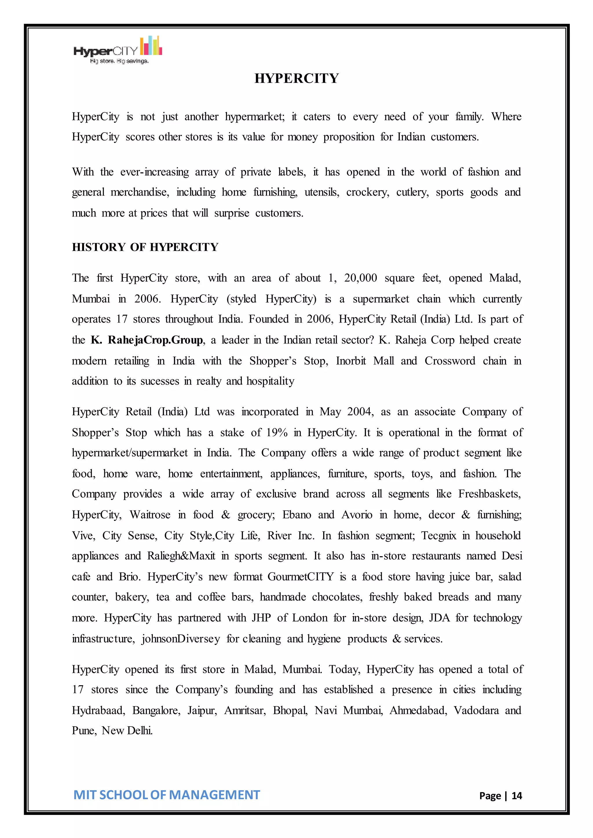MIT SCHOOL OF MANAGEMENT Page | 14
HYPERCITY
HyperCity is not just another hypermarket; it caters to every need of your family. Where
HyperCity scores other stores is its value for money proposition for Indian customers.
With the ever-increasing array of private labels, it has opened in the world of fashion and
general merchandise, including home furnishing, utensils, crockery, cutlery, sports goods and
much more at prices that will surprise customers.
HISTORY OF HYPERCITY
The first HyperCity store, with an area of about 1, 20,000 square feet, opened Malad,
Mumbai in 2006. HyperCity (styled HyperCity) is a supermarket chain which currently
operates 17 stores throughout India. Founded in 2006, HyperCity Retail (India) Ltd. Is part of
the K. RahejaCrop.Group, a leader in the Indian retail sector? K. Raheja Corp helped create
modern retailing in India with the Shopper’s Stop, Inorbit Mall and Crossword chain in
addition to its sucesses in realty and hospitality
HyperCity Retail (India) Ltd was incorporated in May 2004, as an associate Company of
Shopper’s Stop which has a stake of 19% in HyperCity. It is operational in the format of
hypermarket/supermarket in India. The Company offers a wide range of product segment like
food, home ware, home entertainment, appliances, furniture, sports, toys, and fashion. The
Company provides a wide array of exclusive brand across all segments like Freshbaskets,
HyperCity, Waitrose in food & grocery; Ebano and Avorio in home, decor & furnishing;
Vive, City Sense, City Style,City Life, River Inc. In fashion segment; Tecgnix in household
appliances and Raliegh&Maxit in sports segment. It also has in-store restaurants named Desi
cafe and Brio. HyperCity’s new format GourmetCITY is a food store having juice bar, salad
counter, bakery, tea and coffee bars, handmade chocolates, freshly baked breads and many
more. HyperCity has partnered with JHP of London for in-store design, JDA for technology
infrastructure, johnsonDiversey for cleaning and hygiene products & services.
HyperCity opened its first store in Malad, Mumbai. Today, HyperCity has opened a total of
17 stores since the Company’s founding and has established a presence in cities including
Hydrabaad, Bangalore, Jaipur, Amritsar, Bhopal, Navi Mumbai, Ahmedabad, Vadodara and
Pune, New Delhi.
 