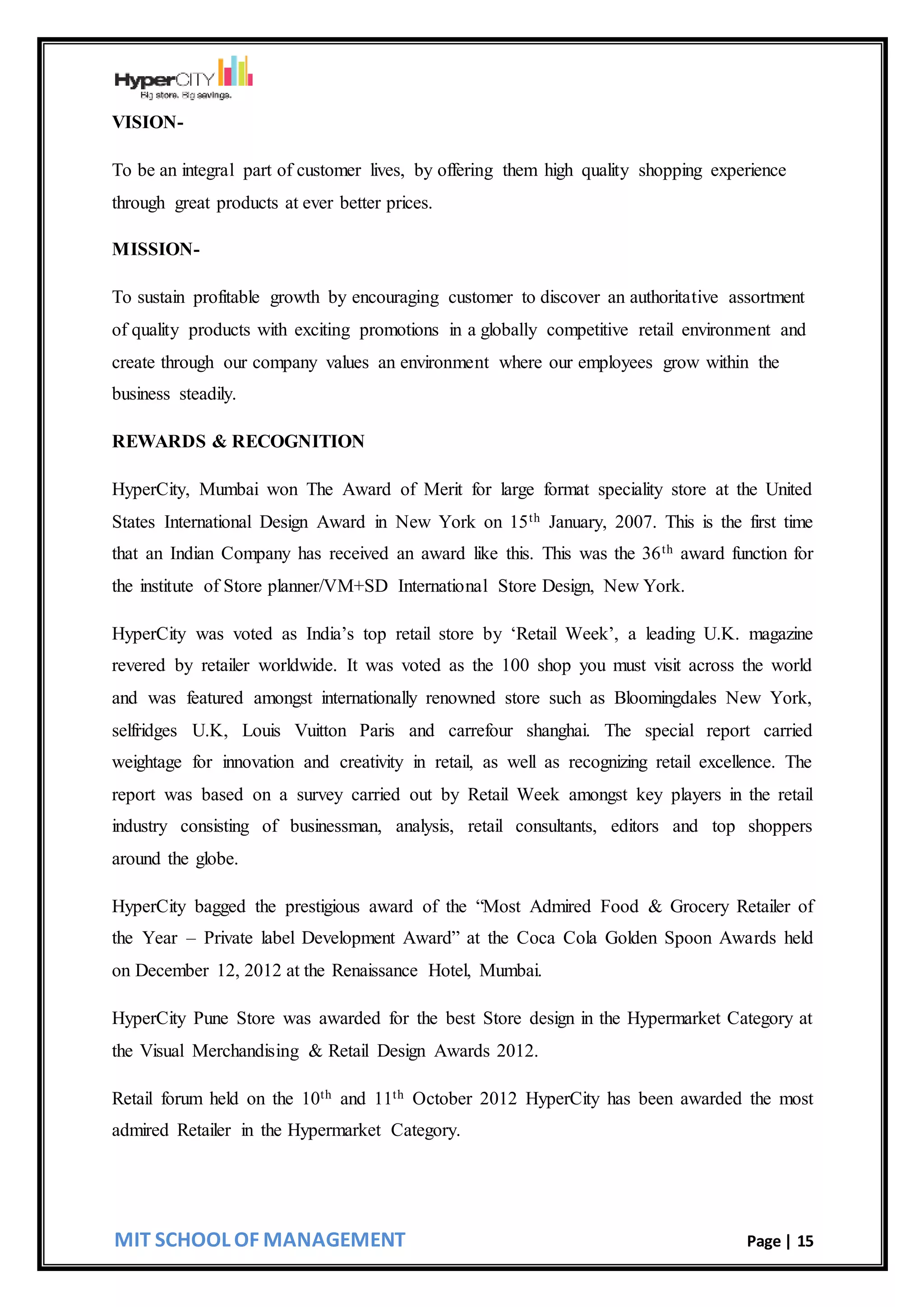 MIT SCHOOL OF MANAGEMENT Page | 15
VISION-
To be an integral part of customer lives, by offering them high quality shopping experience
through great products at ever better prices.
MISSION-
To sustain profitable growth by encouraging customer to discover an authoritative assortment
of quality products with exciting promotions in a globally competitive retail environment and
create through our company values an environment where our employees grow within the
business steadily.
REWARDS & RECOGNITION
HyperCity, Mumbai won The Award of Merit for large format speciality store at the United
States International Design Award in New York on 15th January, 2007. This is the first time
that an Indian Company has received an award like this. This was the 36th award function for
the institute of Store planner/VM+SD International Store Design, New York.
HyperCity was voted as India’s top retail store by ‘Retail Week’, a leading U.K. magazine
revered by retailer worldwide. It was voted as the 100 shop you must visit across the world
and was featured amongst internationally renowned store such as Bloomingdales New York,
selfridges U.K, Louis Vuitton Paris and carrefour shanghai. The special report carried
weightage for innovation and creativity in retail, as well as recognizing retail excellence. The
report was based on a survey carried out by Retail Week amongst key players in the retail
industry consisting of businessman, analysis, retail consultants, editors and top shoppers
around the globe.
HyperCity bagged the prestigious award of the “Most Admired Food & Grocery Retailer of
the Year – Private label Development Award” at the Coca Cola Golden Spoon Awards held
on December 12, 2012 at the Renaissance Hotel, Mumbai.
HyperCity Pune Store was awarded for the best Store design in the Hypermarket Category at
the Visual Merchandising & Retail Design Awards 2012.
Retail forum held on the 10th and 11th October 2012 HyperCity has been awarded the most
admired Retailer in the Hypermarket Category.
 
