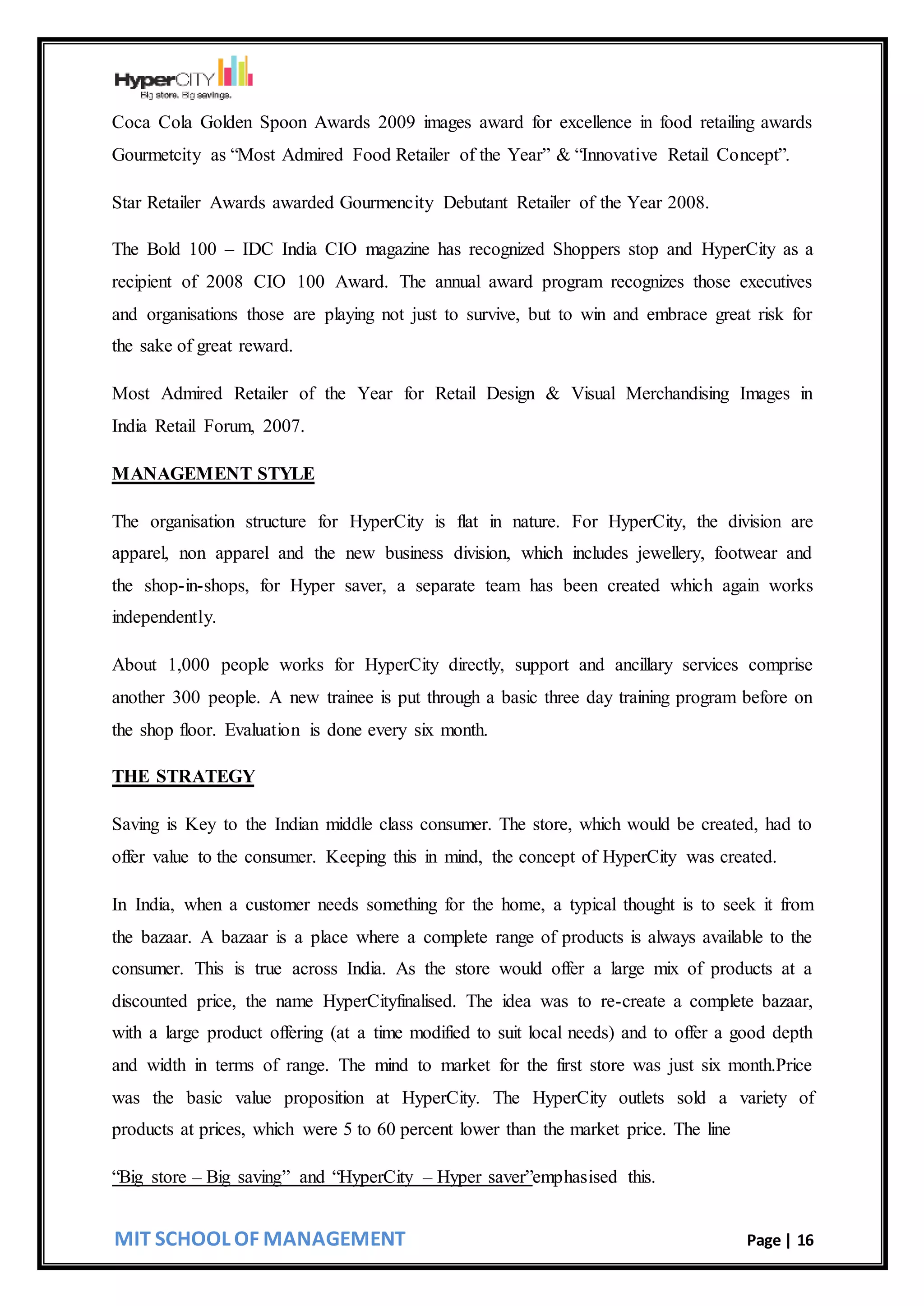 MIT SCHOOL OF MANAGEMENT Page | 16
Coca Cola Golden Spoon Awards 2009 images award for excellence in food retailing awards
Gourmetcity as “Most Admired Food Retailer of the Year” & “Innovative Retail Concept”.
Star Retailer Awards awarded Gourmencity Debutant Retailer of the Year 2008.
The Bold 100 – IDC India CIO magazine has recognized Shoppers stop and HyperCity as a
recipient of 2008 CIO 100 Award. The annual award program recognizes those executives
and organisations those are playing not just to survive, but to win and embrace great risk for
the sake of great reward.
Most Admired Retailer of the Year for Retail Design & Visual Merchandising Images in
India Retail Forum, 2007.
MANAGEMENT STYLE
The organisation structure for HyperCity is flat in nature. For HyperCity, the division are
apparel, non apparel and the new business division, which includes jewellery, footwear and
the shop-in-shops, for Hyper saver, a separate team has been created which again works
independently.
About 1,000 people works for HyperCity directly, support and ancillary services comprise
another 300 people. A new trainee is put through a basic three day training program before on
the shop floor. Evaluation is done every six month.
THE STRATEGY
Saving is Key to the Indian middle class consumer. The store, which would be created, had to
offer value to the consumer. Keeping this in mind, the concept of HyperCity was created.
In India, when a customer needs something for the home, a typical thought is to seek it from
the bazaar. A bazaar is a place where a complete range of products is always available to the
consumer. This is true across India. As the store would offer a large mix of products at a
discounted price, the name HyperCityfinalised. The idea was to re-create a complete bazaar,
with a large product offering (at a time modified to suit local needs) and to offer a good depth
and width in terms of range. The mind to market for the first store was just six month.Price
was the basic value proposition at HyperCity. The HyperCity outlets sold a variety of
products at prices, which were 5 to 60 percent lower than the market price. The line
“Big store – Big saving” and “HyperCity – Hyper saver”emphasised this.
 