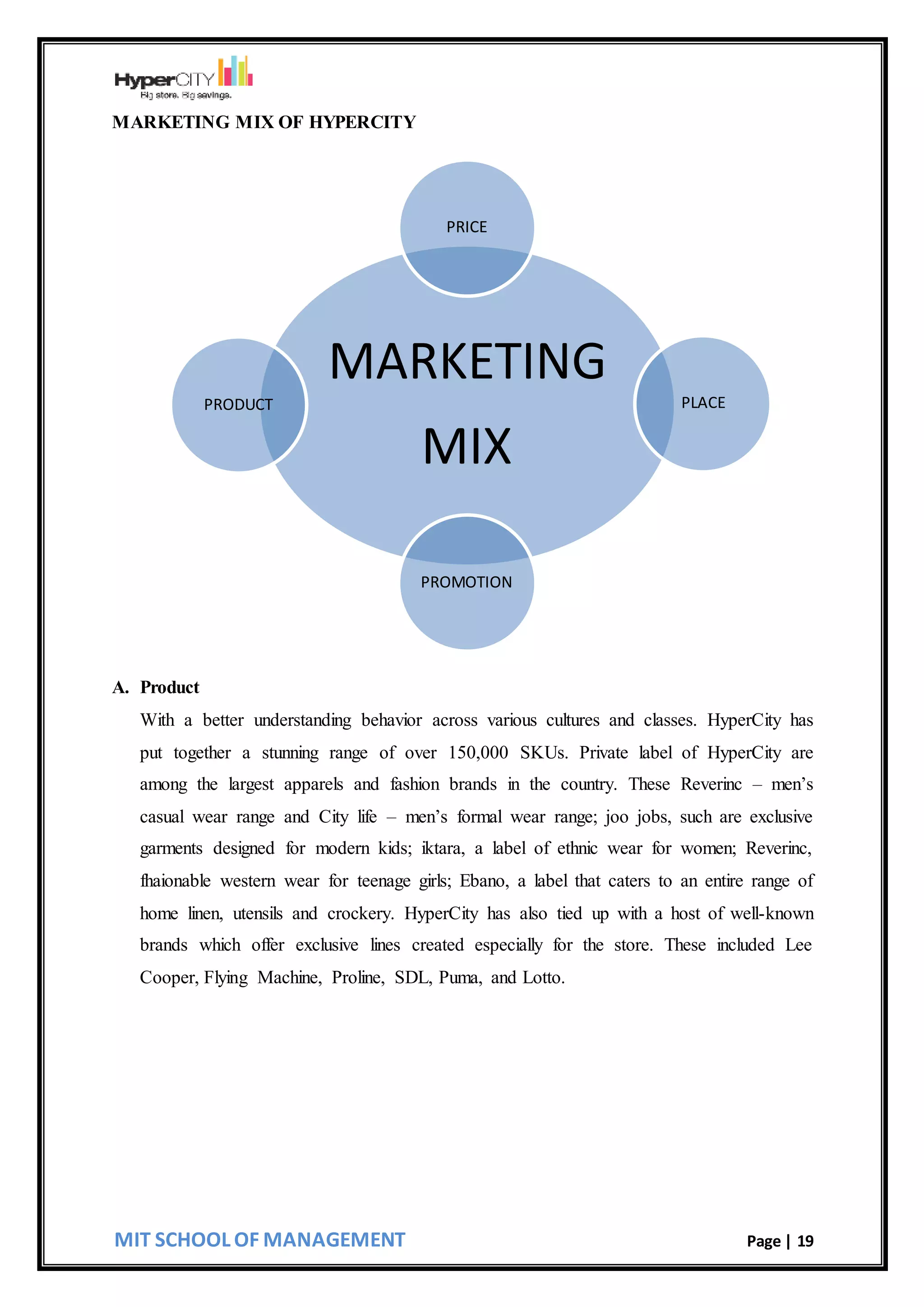 MIT SCHOOL OF MANAGEMENT Page | 19
MARKETING MIX OF HYPERCITY
A. Product
With a better understanding behavior across various cultures and classes. HyperCity has
put together a stunning range of over 150,000 SKUs. Private label of HyperCity are
among the largest apparels and fashion brands in the country. These Reverinc – men’s
casual wear range and City life – men’s formal wear range; joo jobs, such are exclusive
garments designed for modern kids; iktara, a label of ethnic wear for women; Reverinc,
fhaionable western wear for teenage girls; Ebano, a label that caters to an entire range of
home linen, utensils and crockery. HyperCity has also tied up with a host of well-known
brands which offer exclusive lines created especially for the store. These included Lee
Cooper, Flying Machine, Proline, SDL, Puma, and Lotto.
MARKETING
MIX
PRICE
PLACE
PROMOTION
PRODUCT
 