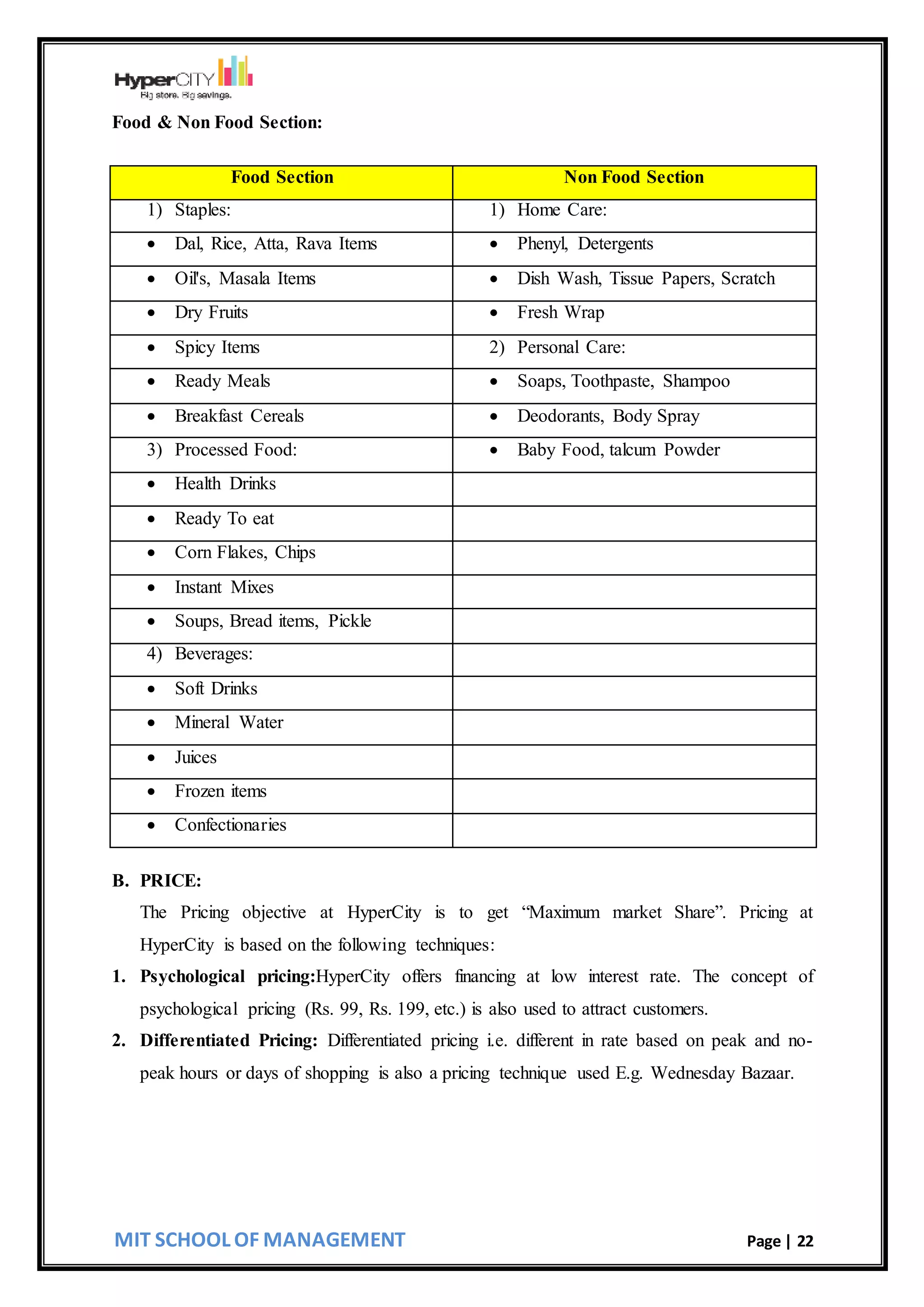 MIT SCHOOL OF MANAGEMENT Page | 22
Food & Non Food Section:
Food Section Non Food Section
1) Staples: 1) Home Care:
 Dal, Rice, Atta, Rava Items  Phenyl, Detergents
 Oil's, Masala Items  Dish Wash, Tissue Papers, Scratch
 Dry Fruits  Fresh Wrap
 Spicy Items 2) Personal Care:
 Ready Meals  Soaps, Toothpaste, Shampoo
 Breakfast Cereals  Deodorants, Body Spray
3) Processed Food:  Baby Food, talcum Powder
 Health Drinks
 Ready To eat
 Corn Flakes, Chips
 Instant Mixes
 Soups, Bread items, Pickle
4) Beverages:
 Soft Drinks
 Mineral Water
 Juices
 Frozen items
 Confectionaries
B. PRICE:
The Pricing objective at HyperCity is to get “Maximum market Share”. Pricing at
HyperCity is based on the following techniques:
1. Psychological pricing:HyperCity offers financing at low interest rate. The concept of
psychological pricing (Rs. 99, Rs. 199, etc.) is also used to attract customers.
2. Differentiated Pricing: Differentiated pricing i.e. different in rate based on peak and no-
peak hours or days of shopping is also a pricing technique used E.g. Wednesday Bazaar.
 